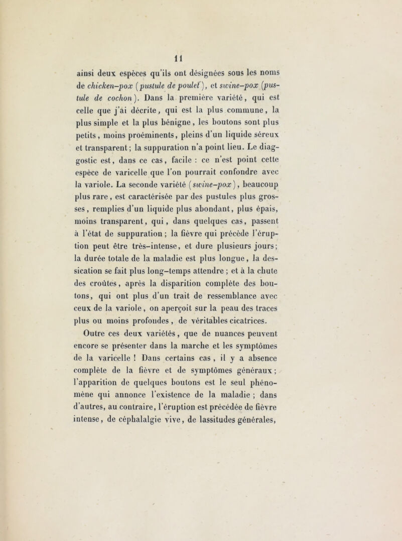 ainsi deux espèces qu’ils ont désignées sous les noms de chicken-pox (pustule de poulet), et swine-pox (pus- tule de cochon). Dans la première variété, qui est celle que j’ai décrite, qui est la plus commune, la plus simple et la plus bénigne, les boutons sont plus petits, moins proéminents, pleins d’un liquide séreux et transparent ; la suppuration n’a point lieu. Le diag- gostic est, dans ce cas, facile : ce n’est point cette espèce de varicelle que l’on pourrait confondre avec la variole. La seconde variété ( swine-pox ), beaucoup plus rare , est caractérisée par des pustules plus gros- ses, remplies d’un liquide plus abondant, plus épais, moins transparent, qui, dans quelques cas, passent à l’état de suppuration ; la lièvre qui précède l’érup- tion peut être très-intense, et dure plusieurs jours; la durée totale de la maladie est plus longue, la des- sication se fait plus long-temps attendre ; et à la cbute des croûtes, après la disparition complète des bou- tons, qui ont plus d’un trait de ressemblance avec ceux de la variole, on aperçoit sur la peau des traces plus ou moins profondes, de véritables cicatrices. Outre ces deux variétés, que de nuances peuvent encore se présenter dans la marche et les symptômes de la varicelle ! Dans certains cas , il y a absence complète de la fièvre et de symptômes généraux ; l’apparition de quelques boutons est le seul phéno- mène qui annonce l’existence de la maladie ; dans d’autres, au contraire, l’éruption est précédée de fièvre intense, de céphalalgie vive, de lassitudes générales,