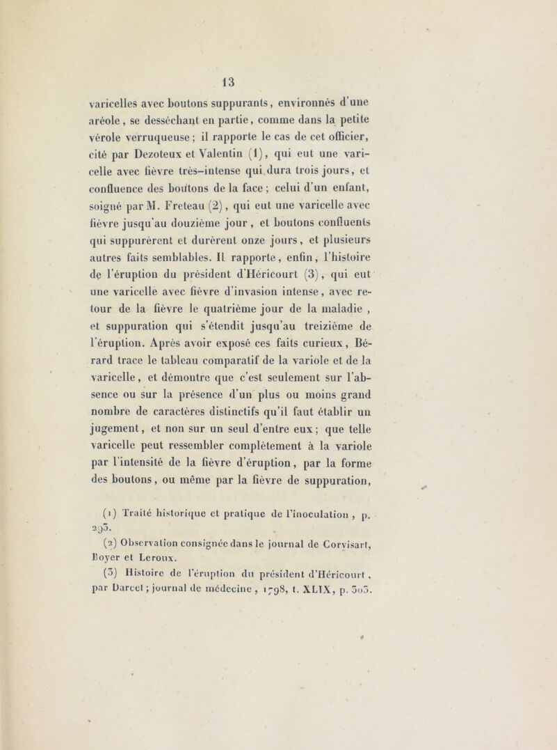 varicelles avec boutons suppurants, environnés d’une aréole , se desséchant en partie, comme dans la petite vérole verruqueuse ; il rapporte le cas de cet officier, cité par Dezoteux et Valentin (1), qui eut une vari- celle avec fièvre très-intense qui dura trois jours, et confluence des boutons de la face ; celui d un eulant, soigné par M. Freteau (2), qui eut une varicelle avec fièvre jusqu'au douzième jour , et boutons confluents qui suppurèrent et durèrent onze jours, et plusieurs autres faits semblables. Il rapporte, enfin, l’histoire dç l’éruption du président d’Héricourt (3), qui eut une varicelle avec fièvre d’invasion intense, avec re- tour de la fièvre le quatrième jour de la maladie , et suppuration qui s’étendit jusqu’au treizième de l’éruption. Après avoir exposé ces faits curieux, Bé- rard trace le tableau comparatif de la variole et de la varicelle, et démontre que c’est seulement sur l’ab- sence ou sur la présence d’un plus ou moins grand nombre de caractères distinctifs qu’il faut établir un jugement, et non sur un seul d’entre eux; que telle varicelle peut ressembler complètement à la variole par l’intensité de la fièvre d’éruption, par la forme des boutons, ou même par la fièvre de suppuration, (1) Traité historique et pratique de l'inoculation, p. 2^)3. (2) Observation consignée dans le journal de Corvisart, Loyer et Leroux. (3) Histoire de l’éruption du président d’Héricourt, par Duree! ; journal de médecine , 1798, t. XLIX, p. 3o3. 4
