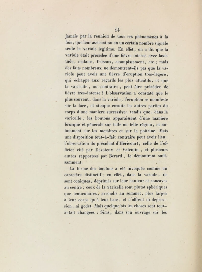 jamais par la réunion de tous ces phénomènes à la fois ; que leur association en un certain nombre signale seule la variole légitime. En effet, on a dit que la variole était précédée d’une fièvre intense avec lassi- tude, malaise, frissons, assoupissement, etc.; mais des faits nombreux ne démontrent-ils pas que la va- riole peut avoir une fièvre d’éruption très—légère, qui échappe aux regards les plus attentifs, et que la varicelle , au contraire , peut être précédée de fièvre très-intense ? L’observation a constaté que le plus souvent, dans la variole , l’éruption se manifeste sur la face, et attaque ensuite les autres parties du corps d’une manière successive; tandis que, dans la varicelle , les boutons apparaissent d’une manière brusque et générale sur telle ou telle région, et no- tamment sur les membres et sur la poitrine. Mais une disposition tout-à-fait contraire peut avoir lieu : l’observation du président d’Héricourt, celle de l’of- ficier cité par Dczoteux et Valentin , et plusieurs autres rapportées par Bérard , le démontrent suffi- samment. La forme des boutons a été invoquée comme un caractère distinctif ; en effet, dans la variole , ils sont coniques, déprimés sur leur hauteur et concaves au centre ; ceux de la varicelle sont plutôt sphériques que lenticulaires, arrondis au sommet, plus larges à leur corps qu’à leur base , et n’offrent ni dépres- sion, ni godet. Mais quelquefois les choses sont tout- à-fait changées : Sims, dans son ouvrage sur les
