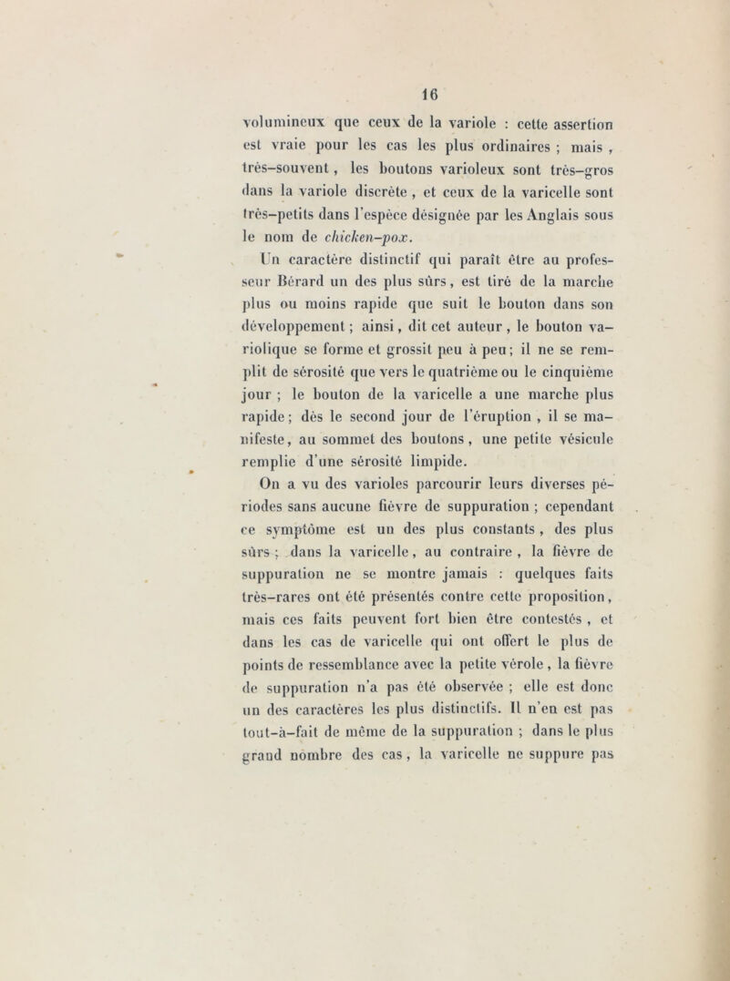 volumineux que ceux de la variole : celle assertion est vraie pour les cas les plus ordinaires ; mais , très-souvent, les boutons varioleux sont très-ffros o dans la variole discrète , et ceux de la varicelle sont très-petits dans l’espèce désignée par les Anglais sous le nom de chicken-pox. Un caractère distinctif qui paraît être au profes- seur Bérard un des plus sûrs, est tiré de la marche plus ou moins rapide que suit le bouton dans son développement; ainsi, dit cet auteur, le bouton va- riolique se forme et grossit peu à peu; il ne se rem- plit de sérosité que vers le quatrième ou le cinquième jour ; le bouton de la varicelle a une marche plus rapide ; dès le second jour de l’éruption , il se ma- nifeste, au sommet des boutons, une petite vésicule remplie d’une sérosité limpide. On a vu des varioles parcourir leurs diverses pé- riodes sans aucune fièvre de suppuration ; cependant ce symptôme est un des plus constants , des plus sûrs; dans la varicelle, au contraire, la fièvre de suppuration ne se montre jamais : quelques faits très-rares ont été présentés contre cette proposition, mais ces faits peuvent fort bien être contestés , et dans les cas de varicelle qui ont offert le plus de points de ressemblance avec la petite vérole , la fièvre de suppuration n’a pas été observée ; elle est donc un des caractères les plus distinctifs. Il n’en est pas tout—à—fait de même de la suppuration ; dans le plus grand nombre des cas, la varicelle ne suppure pas