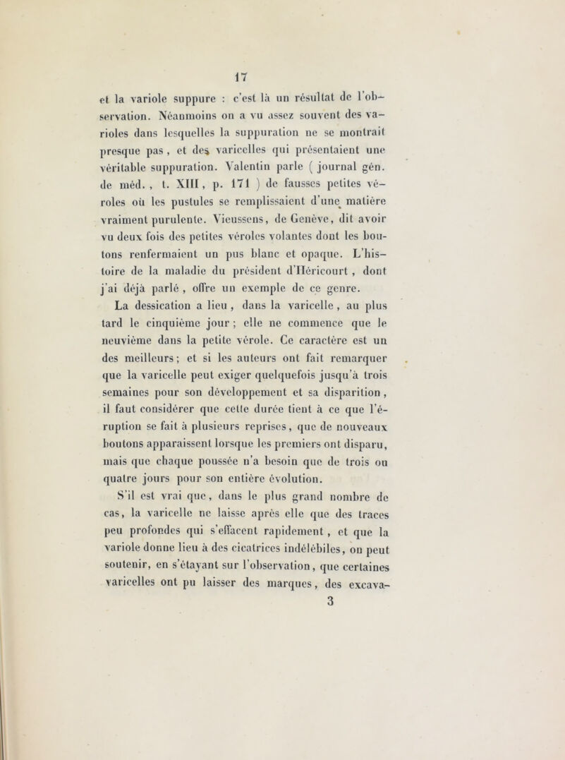 et la variole suppure : c’est là un résultat de 1 ob- servation. Néanmoins on a vu assez souvent des va- rioles dans lesquelles la suppuration ne se montrait presque pas , et de^ varicelles qui présentaient une véritable suppuration. Valentin parle ( journal gén. de méd. , t. XIII, p. 171 ) de fausses petites vé- roles où les pustules se remplissaient d’une% matière vraiment purulente, \ieussens, de Genève, dit avoir vu deux fois des petites véroles volantes dont les bou- tons renfermaient un pus blanc et opaque. L’his- toire de la maladie du président d’IIéricourt , dont j'ai déjà parlé , offre un exemple de ce genre. La dessication a lieu , dans la varicelle , au plus tard le cinquième jour ; elle ne commence que le neuvième dans la petite vérole. Ce caractère est un des meilleurs; et si les auteurs ont fait remarquer que la varicelle peut exiger quelquefois jusqu’à trois semaines pour son développement et sa disparition , il faut considérer que celle durée tient à ce que l’é- ruption se fait à plusieurs reprises, que de nouveaux boutons apparaissent lorsque les premiers ont disparu, mais que chaque poussée n’a besoin que de trois ou quatre jours pour son entière évolution. S’il est vrai que, dans le plus grand nombre de cas, la varicelle ne laisse après elle que des traces peu profondes qui s’effacent rapidement , et que la variole donne lieu à des cicatrices indélébiles, ou peut soutenir, en s’étayant sur l’observation, que certaines varicelles ont pu laisser des marques, des 3 excava-
