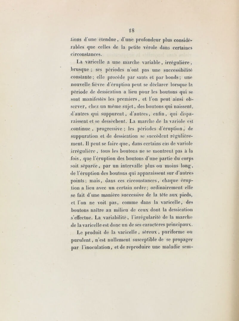 lions d’une étendue, d’une profondeur plus considé- rables que celles de la petite vérole dans certaines circonstances. La varicelle a une marche variable, irrégulière, brusque ; ses périodes n’ont pas une successibilité constante ; clic procède par sauts et par bonds ; une nouvelle fièvre d’éruption peut se déclarer lorsque la période de dessication a lieu pour les boutons qui se sont manifestés les premiers, et l’on peut ainsi ob- server, chez un même sujet, des boulons qui naissent, dautres qui suppurent, d’autres, enfin, qui dispa- raissent et se dessèchent. La marche de la variole est continue , progressive ; les périodes d’éruption, de suppuration et de dessication se succèdent régulière- ment. Il peut se faire que, dans certains cas de variole irrégulière, tous les boutons ne se montrent pas à la fois, que l’éruption des boutons d’une partie du corps soit séparée, par un intervalle plus ou moins long, de l’éruption des boutons qui apparaissent sur d’autres points; mais, dans ces circonstances, chaque érup- tion a lieu avec un certain ordre; ordinairement elle se fait d’une manière successive de la tête aux pieds, et l’on ne voit pas, comme dans la varicelle, des boutons naître au milieu de ceux dont la dessication s’effectue. La variabilité, l’irrégularité de la marche de la varicelle est donc un de ses caractères principaux. Le produit de la varicelle, séreux, puriforme ou purulent, n’est nullement susceptible de se propager par l’inoculation, et de reproduire une maladie sem-
