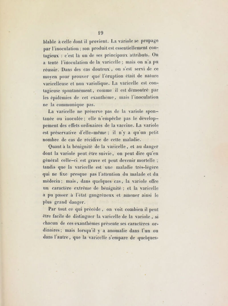 blable à celle dont il provient. La variole se propage par l’inoculation ; son produit est essentiellement con- tagieux : c’est là un de ses principaux attributs. On a tenté l’inoculation de la varicelle ; mais on n’a pu réussir. Dans des cas douteux , on s est servi de ce moyen pour prouver que 1 éruption était de nature varicelleuse et non variolique. La varicelle est con- tagieuse spontanément, comme il est démontré par les épidémies de cet exanthème, mais 1 inoculation ne la communique pas. La varicelle ne préserve pas de la variole spon- tanée ou inoculée; elle n’empêche pas le dévelop- pement des effets ordinaires de la vaccine. La variole est préservative d’elle-même ; il n’y a qu’un petit nombre de cas de récidive de cette maladie. Quant à la bénignité de la varicelle , et au danger dont la variole peut être suivie, on peut dire qu’eu général celle-ci est grave et peut devenir mortelle ; tandis que la varicelle est une maladie très-légère qui ne fixe presque pas l’attention du malade et du médecin; mais, dans quelques cas, la variole offre un caractère extrême de bénignité ; et la varicelle a pu passer à l’état gangréneux et amener ainsi le plus grand danger. Par tout ce qui précède , on voit combien il peut être facile de distinguer la varicelle de la variole , si chacun de ces exanthèmes présente ses caractères or- dinaires; mais lorsqu’il y a anomalie dans l’un ou dans 1 autre, que la varicelle s’empare de quelques-