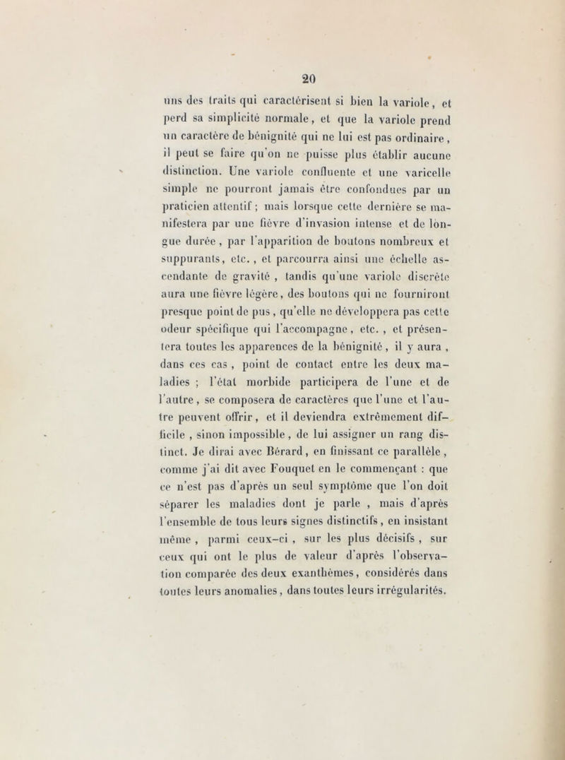 uns des traits qui caractérisent si bieu la variole, et perd sa simplicité normale, et que la variole prend un caractère de bénignité qui ne lui est pas ordinaire , ii peut se taire qu on ne puisse plus établir aucune distinction. Une variole confluente et une varicelle simple ne pourront jamais être confondues par un praticien attentif ; mais lorsque celte dernière se ma- nifestera par nue fièvre d’invasion intense et de lon- gue durée , par l'apparition de boulons nombreux et suppurants, etc., et parcourra ainsi une échelle as- cendante de gravité , tandis qu’une variole discrète aura une fièvre légère, des boulons qui ne fourniront presque point de pus, qu’elle ne développera pas cette odeur spécifique qui l’accompagne, etc. , et présen- tera toutes les apparences de la bénignité , il y aura , dans ces cas , point de contact entre les deux ma- ladies ; l étal morbide participera de l’une et de l’autre , se composera de caractères que l’une et l’au- tre peuvent offrir, et il deviendra extrêmement dif— lieile , sinon impossible, de lui assigner un rang dis- tinct. Je dirai avec Bérard, en finissant ce parallèle , comme j’ai dit avec Fouquel en le commençant : que ce n’est pas d’après un seul symptôme que l’on doit séparer les maladies dont je parle , mais d’après l’ensemble de tous leurs signes distinctifs, en insistant même , parmi ceux-ci , sur les plus décisifs , sur ceux qui ont le plus de valeur d’après l’observa- tion comparée des deux exanthèmes, considérés dans toutes leurs anomalies, dans toutes leurs irrégularités.