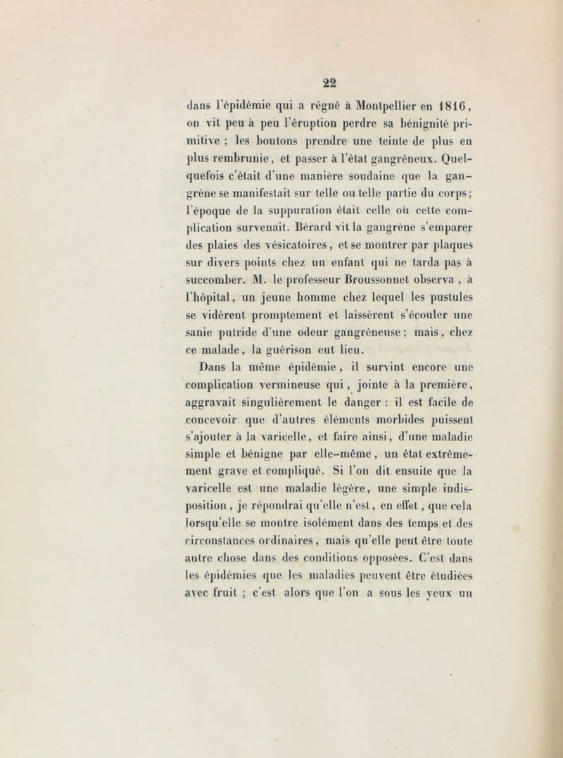 dans l’épidémie qui a régné à Montpellier en 181G, on vit peu à peu l’éruption perdre sa bénignité pri- mitive ; les boutons prendre une teinte de plus en plus rembrunie, et passer à l’état gangréneux. Quel- quefois c’était d’une manière soudaine que la gan- grène se manifestait sur telle ou telle partie du corps; l’époque de la suppuration était celle où celte com- plication survenait. Bérard villa gangrène s’emparer des plaies des vésicatoires, et se montrer par plaques sur divers points chez un enfant qui ne tarda pas à succomber. M. le professeur Broussonnet observa , à l’hôpital, un jeune homme chez lequel les pustules se vidèrent promptement et laissèrent s’écouler une sanie putride d’une odeur gangréneuse; mais, chez ce malade, la guérison eut lieu. Dans la même épidémie , il survint encore une complication vermineuse qui, jointe à la première, aggravait singulièrement le danger : il est facile de concevoir que d’autres éléments morbides puissent s’ajouter à la varicelle, et faire ainsi, d’une maladie simple et bénigne par elle-même, un état extrême- ment grave et compliqué. Si l’on dit ensuite que la varicelle est une maladie légère, une simple indis- position , je répondrai qu elle n’est, en elfet, que cela lorsqu’elle se montre isolément dans des temps et des circonstances ordinaires , mais qu elle peut être toute autre chose dans des conditions opposées. C’est dans les épidémies que les maladies peuvent être étudiées avec fruit ; c’est alors que l’on a sous les yeux un