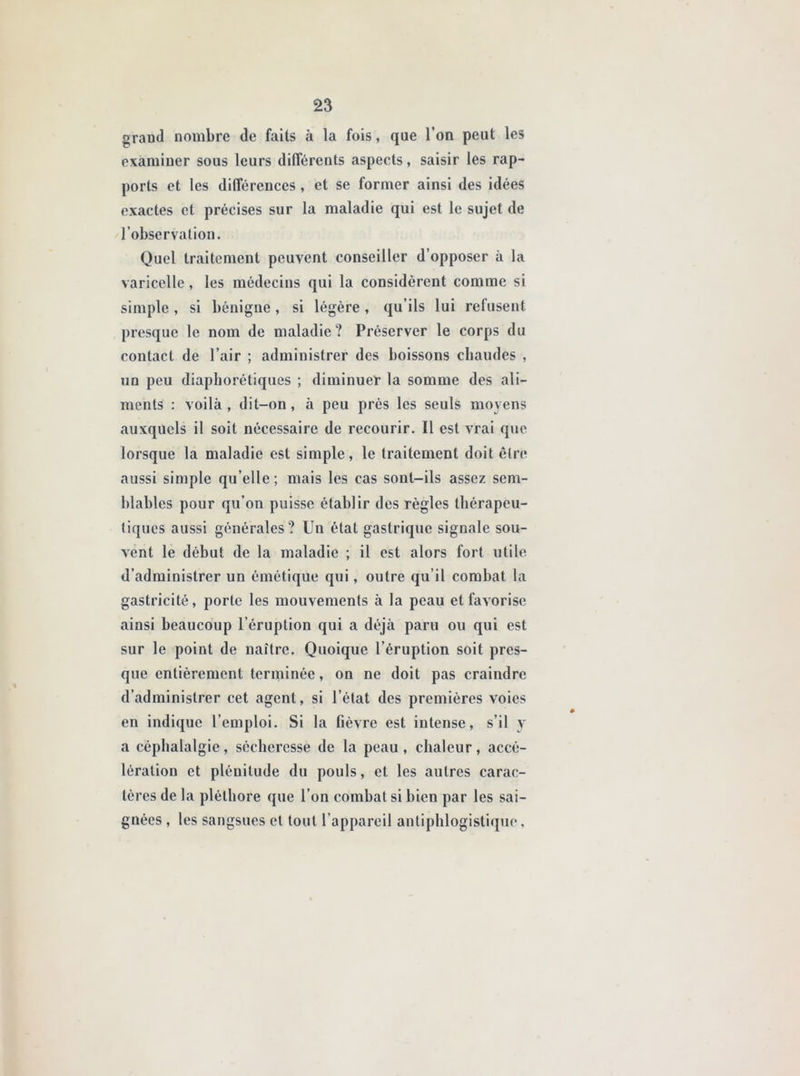 grand nombre de faits à la fois, que l’on peut les examiner sous leurs différents aspects, saisir les rap- ports et les différences , et se former ainsi des idées exactes et précises sur la maladie qui est le sujet de l’observation. Quel traitement peuvent conseiller d’opposer à la varicelle, les médecins qui la considèrent comme si simple, si bénigne, si légère , qu’ils lui refusent presque le nom de maladie? Préserver le corps du contact de l’air ; administrer des boissons chaudes , un peu diaphoniques ; diminuer la somme des ali- ments : voilà, dit-on, à peu près les seuls moyens auxquels il soit nécessaire de recourir. Il est vrai que lorsque la maladie est simple, le traitement doit être aussi simple qu’elle; mais les cas sont-ils assez sem- blables pour qu’on puisse établir des règles thérapeu- tiques aussi générales? Un état gastrique signale sou- vent le début de la maladie ; il est alors fort utile d’administrer un émétique qui, outre qu’il combat la gastricitê, porte les mouvements à la peau et favorise ainsi beaucoup l’éruption qui a déjà paru ou qui est sur le point de naître. Quoique l’éruption soit pres- que entièrement terminée, on ne doit pas craindre d’administrer cet agent, si l’état des premières voies en indique l’emploi. Si la fièvre est intense, s’il y a céphalalgie, sécheresse de la peau, chaleur, accé- lération et plénitude du pouls, et les autres carac- tères de la pléthore que l’on combat si bien par les sai- gnées , les sangsues et tout l’appareil antiphlogistique,