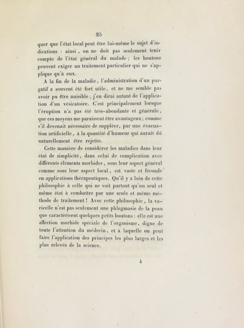 quer que l’état local peut être lui-même le sujet d in- dications : ainsi , on ne doit pas seulement tenir compte de l’état général du malade ; les boutons peuvent exiger un traitement particulier qui ne s’ap- plique qu’à eux. A la fin de la maladie, l’administration d’un pur- gatif a souvent été fort utile, et ne me semble pas avoir pu être nuisible; j’en dirai autant de 1 applica- tion d’un vésicatoire. C’est principalement lorsque l’éruption n’a pas été très-abondante et générale, que ces moyens me paraissent être avantageux ; comme s’il devenait nécessaire de suppléer, par une évacua- tion artificielle , à la quantité d'humeur qui aurait dû naturellement être rejetée. Cette manière de considérer les maladies dans leur état de simplicité, dans celui de complication avec différents éléments morbides , sous leur aspect général comme sous leur aspect local, est vaste et féconde en applications thérapeutiques. Qu’il y a loin de celle philosophie à celle qui ne voit partout qu’un seul et même état à combattre par une seule et même mé- thode de traitement ! Avec cette philosophie , la va- ricelle n’est pas seulement une phlegmasie de la peau que caractérisent quelques petits boutons : elle est une affection morbide spéciale de l’organisme, digne de toute l’attention du médecin, et à laquelle on peut laire l’application des principes les plus larges et les plus relevés de la science. 4