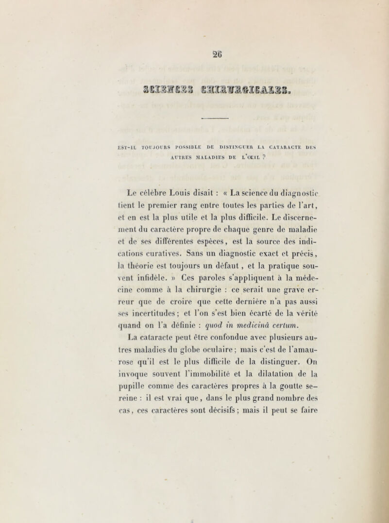 2G EST-IL TOUJOURS POSSIBLE DE DISTINGUER LA CATARACTE DES AUTRES MALADIES DE L’OEIL ? Le célèbre Louis disait : « La science du diagnostic lient le premier rang entre toutes les parties de l’art, et en est la plus utile et la plus difficile. Le discerne- ment du caractère propre de chaque genre de maladie et de ses différentes espèces, est la source des indi- cations curatives. Sans un diagnostic exact et précis, la théorie est toujours un défaut , et la pratique sou- vent infidèle. » Ces paroles s’appliquent à la méde- cine comme à la chirurgie : ce serait une grave er- reur que de croire que cette dernière n’a pas aussi ses incertitudes; et l’on s’est bien écarté de la vérité quand on l’a définie : quod in medicinâ cerlum. La cataracte peut être confondue avec plusieurs aur très maladies du globe oculaire ; mais c’est de l’amau- rose qu’il est le plus difficile de la distinguer. On invoque souvent l’immobilité et la dilatation de la pupille comme des caractères propres à la goutte se- reine : il est vrai que, dans le plus grand nombre des cas, ces caractères sont décisifs; mais il peut se faire