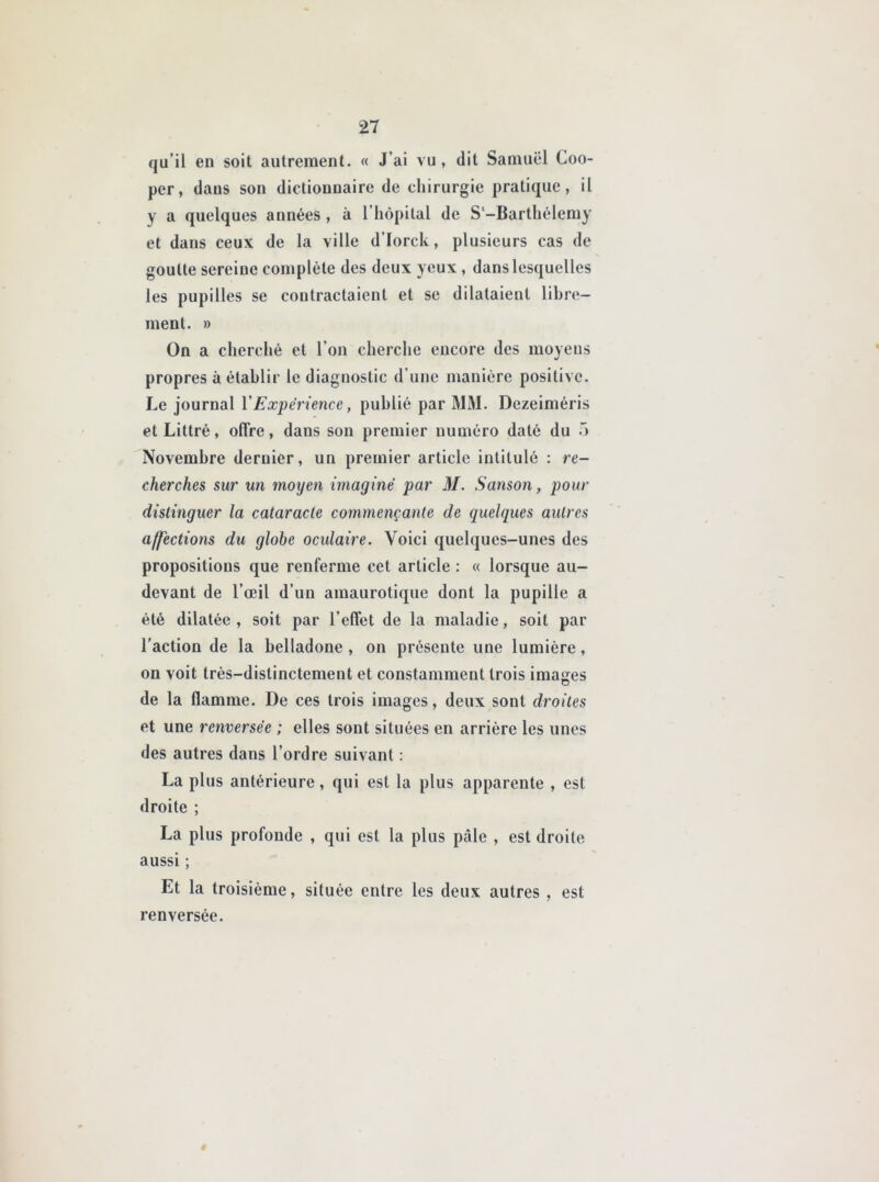 qu’il en soit autrement. « J ai vu , dit Samuel Cou- per, dans son dictionnaire de chirurgie pratique, il y a quelques années , à l’hôpital de S'-Barthélemy et dans ceux de la ville d’Iorck, plusieurs cas de goutte sereine complète des deux yeux , dans lesquelles les pupilles se contractaient et se dilataient libre- ment. » On a cherché et l’on cherche encore des moyens propres à établir le diagnostic d’une manière positive. Le journal Y Expérience, publié par MM. Dezeiméris et Littré, offre, dans son premier numéro daté du •> Novembre dernier, un premier article intitulé : re- cherches sur un moyen imaginé par M. Sanson, pour distinguer la cataracte commençante de quelques autres affections du globe oculaire. Voici quelques-unes des propositions que renferme cet article : « lorsque au- devant de l’œil d’un amaurotique dont la pupille a été dilatée, soit par l’effet de la maladie, soit par l’action de la belladone , on présente une lumière, on voit très-distinctement et constamment trois images de la flamme. De ces trois images, deux sont droites et une renversée ; elles sont situées en arrière les unes des autres dans l’ordre suivant : La plus antérieure, qui est la plus apparente , est droite ; La plus profonde , qui est la plus pale , est droite aussi ; Et la troisième, située entre les deux autres , est renversée. #