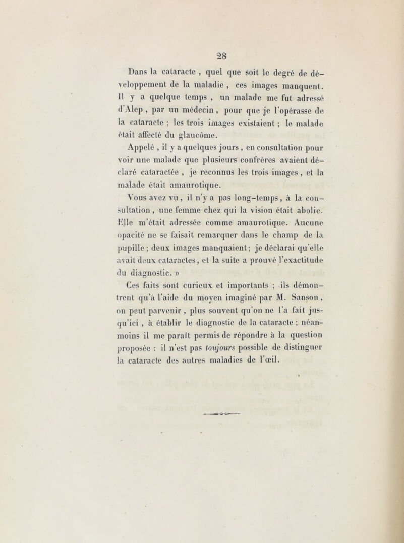 Dans la cataracte , quel que soit le degré de dé- veloppement de la maladie, ces images manquent. 11 y a quelque temps , un malade me fut adressé d Alep , par un médecin , pour que je l’opérasse de la cataracte ; les trois images existaient ; le malade était affecté du glaucome. Appelé , il y a quelques jours , en consultation pour voir une malade que plusieurs confrères avaient dé- claré cataraclée , je reconnus les trois images , et la malade était amaurotique. Vous avez vu , il n’y a pas long-temps, à la con- sultation , une femme chez qui la vision était abolie. Elle m’était adressée comme amaurotique. Aucune opacité ne se faisait remarquer dans le champ de la pupille ; deux images manquaient; je déclarai qu elle avait deux cataractes, et la suite a prouvé l’exactitude du diagnostic. » Ces faits sont curieux et importants ; ils démon- trent qu’à l’aide du moyen imaginé par M. Sanson , on peut parvenir , plus souvent qu’on ne l’a fait jus- qu’ici , à établir le diagnostic de la cataracte ; néan- moins il me paraît permis de répondre à la question proposée : il n’est pas toujours possible de distinguer la cataracte des autres maladies de l’œil.