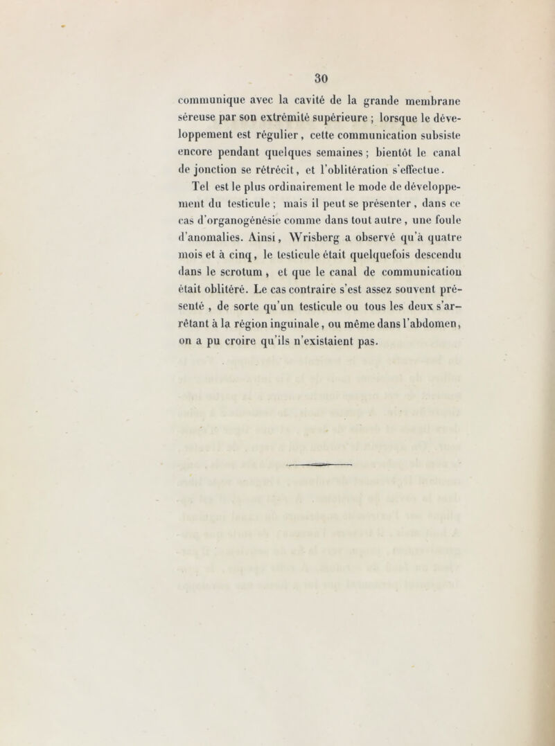 communique avec la cavité de la grande membrane séreuse par son extrémité supérieure ; lorsque le déve- loppement est régulier, cette communication subsiste encore pendant quelques semaines ; bientôt le canal de jonction se rétrécit, et l’oblitération s'effectue. Tel est le plus ordinairement le mode de développe- ment du testicule ; mais il peut se présenter , dans ce cas d’organogénésie comme dans tout autre , une foule d’anomalies. Ainsi, Wrisberg a observé qu’à quatre mois et à cinq, le testicule était quelquefois descendu dans le scrotum, et que le canal de communication était oblitéré. Le cas contraire s’est assez souvent pré- senté , de sorte qu’un testicule ou tous les deux s’ar- rêtant à la région inguinale, ou même dans l’abdomen, on a pu croire qu’ils n’existaient pas.