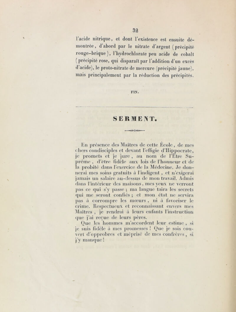 3â 1 acide nitrique, et dont 1 existence est ensuite dé- montrée , d’abord par le nitrate d’argent ( précipité rouge-brique), i’iiydroeblorate peu acide de cobalt (précipité rose, qui disparaît par l’addition d’un excès d’acide), le proto-nitrate de mercure (précipité jaune), mais principalement par la réduction des précipités. FIN. SERMENT. l’]n présence des Maîtres de celte Ecole , de mes chers condisciples et devant l’cfligie d’Ilippocrate, je promets et je jure , an nom de l’Èlre Sii- })rème , d’être fidèle aux lois de l’honneur et de la j)robité dans l’exercice de la Médecine, Je don- nerai mes soins gratidts à l’indigent , et n’exigerai jamais un salaire au-dessus de mon travail. Admis dans l’inléricur des maisons, mes yeux ne verront j)as ce qui s’y passe ; ma langue taira les secrets qui me seront confiés ; cl mon état ne servira j)as à corrompre les mœurs , ni à favoriser le crime, llespectueux et reconnaissant envers mes ]\laîtres , je rendrai à leurs enfanls l’instruction que j’ai reçue de leurs pères. Ouc les hommes m’accordent leur estime , si je suis fidèle à mes j)romesses ! Que je sois cou- vert d’opprohres et mé})risé de mes coidVères, si j’y manque!