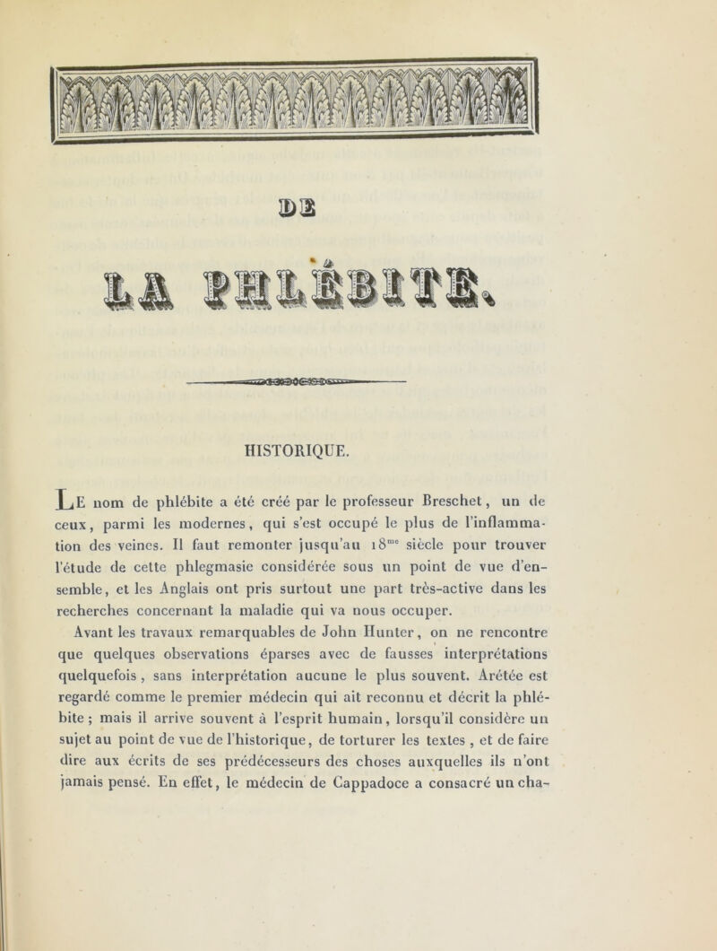 3)12 BqagaœEçysnv. - HISTORIQUE. Le nom de phlébite a été créé par le professeur Breschet, un de ceux, parmi les modernes, qui s’est occupé le plus de l’inflamma- tion des veines. Il faut remonter jusqu’au i8“' siècle pour trouver l’étude de cette phlegmasie considérée sous un point de vue d’en- semble, et les Anglais ont pris surtout une part très-active dans les recherches concernant la maladie qui va nous occuper. Avant les travaux remarquables de John Ilunter, on ne rencontre que quelques observations éparses avec de fausses interprétations quelquefois , sans interprétation aucune le plus souvent. Arétée est regardé comme le premier médecin qui ait reconnu et décrit la phlé- bite ; mais il arrive souvent à l’esprit humain, lorsqu’il considère un sujet au point de vue de l’historique, de torturer les textes , et de faire dire aux écrits de ses prédécesseurs des choses auxquelles ils n’ont jamais pensé. En effet, le médecin de Cappadoce a consacré uncha-