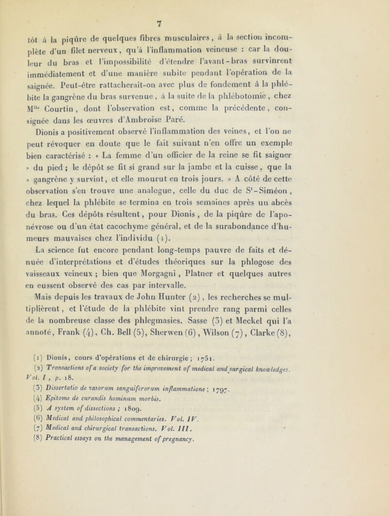 tôt à la piqûre de quelques fibres musculaires, à la section incom- plète d’un filet nerveux , qu’à l’inflammation veineuse : caria dou- leur du bras cl l’impossibilité d’étendre l’avant-bras survinrent immédiatement et d’une manière subite pendant l’opération de la saignée. Peut-être rattacherait-on avec plus de fondement à la phlé- bite la gangrène du bras survenue , à la suite fie la phlébotomie , chez M° Courtin , dont l’observation est, comme la précédente, con- signée dans les œuvres d’Ambroise Paré, Dionis a positivement observé l’inflammation des veines, et l’on ne peut révoquer en doute que le fait suivant n’en offre un exemple bien caractérisé : « La femme d’un oflicier de la reine se fit saigner » du pied ; le dépôt se fit si grand sur la jambe et la cuisse, que la » gangrène y survint, et elle mourut en trois jours. » A côté de cette observation s’en trouve une analogue, celle du duc de S‘-Siméon , chez lequel la phlébite se termina en trois semaines après un abcès du bras. Ces dépôts résultent, pour Dionis, de la piqûre de l’apo- névrose ou d’un état cacochyme général, et de la surabondance d’hu- meurs mauvaises chez l’individu (i). La science fut encore pendant long-temps pauvre de faits et dé- nuée d’interprétations et d’études théoriques sur la phlogose des vaisseaux veineux ; bien que Alorgagni , Platner et quelques autres en eussent observé des cas par intervalle. Mais depuis les travaux de John Hunter (2), les recherches se mul- tiplièrent , et l’étude de la phlébite vint prendre rang parmi celles de la nombreuse classe des phlegmasies. Sasse (3) et Meckel qui l’a annoté, Frank (4), Ch. Bell (5), Sherwen (6), Wilson (7), Clarke (8), (1) Dionis, cours d’opérations et de chirurgie ; 1751. (2) Transaciions of a society for tlie hnprovement of medical anU surgical knowledges. Vol. l , p. 18. (3) Dissertatio devasorum sanguiferorum in/lammaiione ; 1797. (4) Epitome de curandis hominum morbis, (5) A System of dissections ; 1809. (6) Medical and philosoplùcal commentaries. Vol. IV. (7) Medical and chirurgical transactions. Vol. ///. (8) Practical essays on the management of pregnancy.