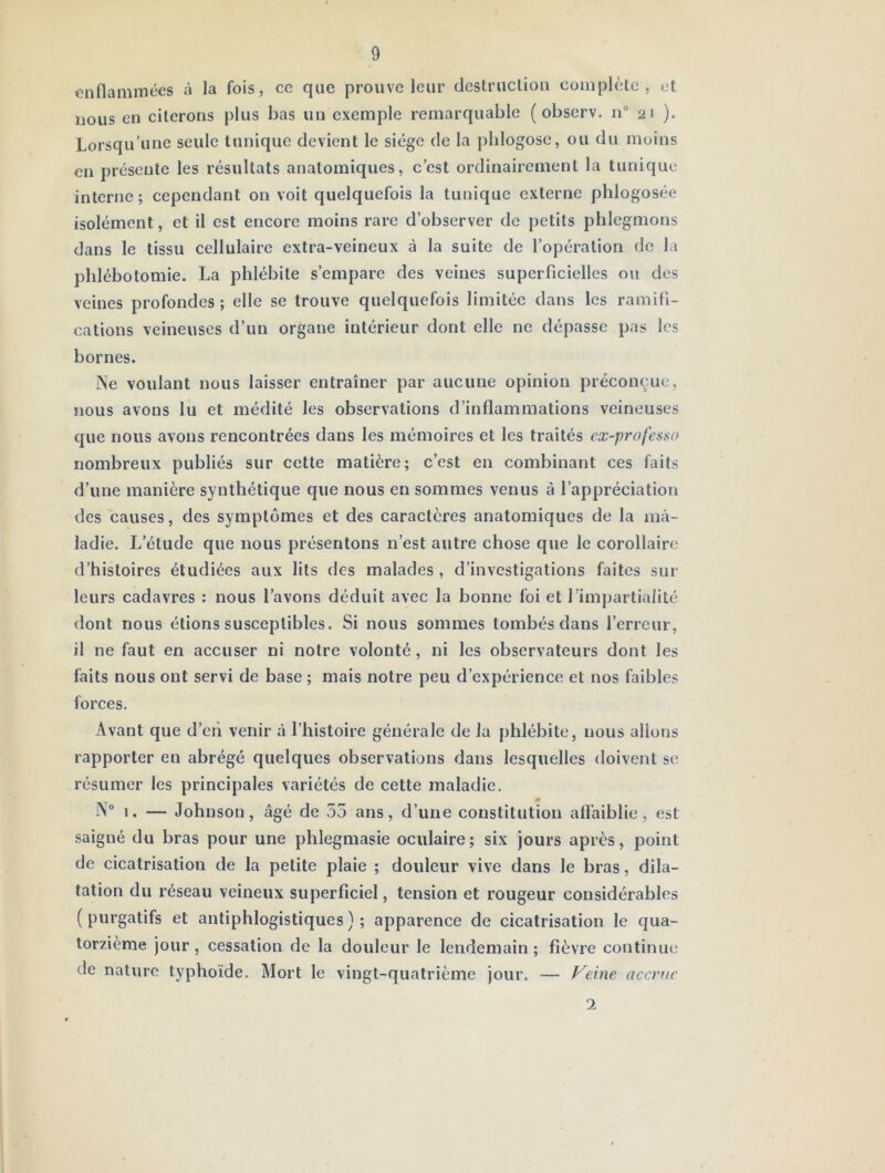 enflammées à la fois, ce que prouve leur destruclion complèlc , et: nous en citerons plus bas un exemple remarquable (observ. n“ 21 ). Lorsqu’une seule tunique devient le siège de la jdilogose, ou du moins en présente les résultats anatomiques, c’est ordinairement la tunique interne ; cependant on voit quelquefois la tunique externe phlogosée isolément, et il est encore moins rare d’observer de petits phlegmons dans le tissu cellulaire extra-veineux à la suite de l’opération de la phlébotomie. La phlébite s’empare des veines superficielles ou des veines profondes ; elle se trouve quelquefois limitée dans les ramifi- cations veineuses d’un organe intérieur dont elle ne dépasse pas les bornes. iNe voulant nous laisser entraîner par aucune opinion préconçue, nous avons lu et médité les observations d’inflammations veineuses que nous avons rencontrées dans les mémoires et les traités cx-professo nombreux publiés sur cette matière; c’est en combinant ces faits d’une manière synthétique que nous en sommes venus à l’appréciation des causes, des symptômes et des caractères anatomiques de la ma- ladie. L’étude que nous présentons n’est autre chose que le corollaire d’histoires étudiées aux lits des malades, d’investigations faites sur leurs cadavres : nous l’avons déduit avec la bonne foi et l’impartialité dont nous étions susceptibles. Si nous sommes tombés dans l’erreur, il ne faut en accuser ni notre volonté, ni les observateurs dont les faits nous ont servi de base ; mais notre peu d’expérience et nos faibles forces. Avant que d’en venir à l’histoire générale de la phlébite, nous allons rapporter en abrégé quelques observations dans lesquelles doivent se résumer les principales variétés de cette maladie. IN° 1. — Johnson, âgé de 55 ans, d’une constitution affaiblie, est saigné du bras pour une phlegmasie oculaire; six jours après, point de cicatrisation de la petite plaie ; douleur vive dans le bras, dila- tation du réseau veineux superficiel, tension et rougeur considérables (purgatifs et antiphlogistiques); apparence de cicatrisation le qua- torzième jour, cessation de la douleur le lendemain ; fièvre continui; de nature typhoïde. Mort le vingt-quatrième jour. — Veine accrue 1