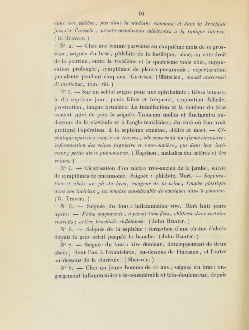 dans son calibre ^ pus dans la médiane commune et dans la brachiale jusqu’à l’aisselle J pseudo-membranes adhérentes à la tunique interne. ( B. Travers. ) IN® 2. — Chez une femme parvenue au cinquième mois de sa gros- sesse, saignée du bras, phlébite de la basilique, abcès au côté droit de la poitrine, entre la troisième et la quatrième vraie côte, suppu- ration prolongée, symptômes de pleuro-pneumonie, expectoration purulente pendant cinq ans. Guérison. ( OEsterlen, annali universali di medicina, tom. 66. ) N® 5. — Sur un soldat saigné pour une ophthalmie : fièvre intense; le dix-septième jour, pouls faible et fréquent, respiration difficile, prostration , langue brunâtre. La tuméfaction et la douleur du bras avaient suivi de près la saignée. Tumeurs molles et fluctuantes au- dessous de la clavicule et à l’angle maxillaire , du côté où Ton avait pratiqué l’opération. A la septième semaine, délire et mort. — Cé- phalique épaissie ; coupée en travers ^ elle conservait une forme circulaire ; inflammation des veines jugulaire et sous-clavière, pus dans leur inté- rieur; petits abcès pulmonaires. ( Hogdson , maladies des artères et des veines. ) N® 4- — Cicatrisation d’un ulcère très-ancien de la jambe, suivie de symptômes de pneumonie. Saignée : phlébite. Mort. — Suppura- tion et abcès au pli du bras ^ rougeur de la veine 3 lymphe plastique dans son intérieur3 un nombre considérable de vomiques dans le poumon. (B. Travers.) N® 5. — Saignée du bras ; inflammation vive. Mort huit jours après. — Veine suppurante3 à parois tuméfiées3 oblitérée dans certains endroits; artère brachiale enflammée. (John Hunier. ) iN“ 6. — Saignée de la saphène : formation d’une chaîne d’abcès depuis le gros orteil jusqu’à la hanche. ( John Hunter. ) ]\“ — Saignée du bras ; vive douleur, développement de deux abcès, dont Tun à Tavant-bras, au-dessous de l’incision, et l’autre au-dessous de la clavicule. ( Shervven. ) 1N“ 8. — Chez un jeune homme de 22 ans , saignée du bras: en- gorgement inflammatoire très-considérable et très-douloureux, depuis