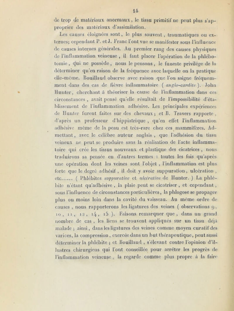 de Irop de matériaux anormaux , le tissu primitif ne peut plus s’ap- proprier des matériaux d’assimilation. Les causes éloignées sont, le plus souvent, traumatiques ou ex- ternes; cependant P. et J. l'ranc l’ont vue se manifester sous l’influence de causes internes générales. Au premier rang des causes physiques de l’inflammation veineuse , il faut placer l’opération de la phlébo- tomie , qui ne possède , nous le pensons , le funeste privilège de la déterminer qu’en raison de la fréquence avec laquelle on la pratique elle-même. Bouillaud observe avec raison que l’on saigne fréquem- ment dans des cas de fièvre inflammatoire ( angio-cardite ). John ♦ Hunier, cherchant à théoriser la cause de l’inflammation dans ces circonstances , avait pensé qu’elle résultait de l’impossibilité d’éta- blissement de l’inflammation adhésive. Les principales expériences de Huntcr furent faites sur des chevaux ; et B. Travers rapporte , d’après un professeur d’hippiatrique , qu’en effet l’inflammation adhésive même de la peau est très-rare chez ces inammifères. Ad- mettant , avec le célèbre auteur anglais , que l’adhésion du tissu veineux ne peut se produire sans la réalisation de l’acte inflamma- toire qui crée les tissus nouveaux et plastique des cicatrices , nous traduirons sa pensée en d’autres termes : toutes les fois qu’après une opération dont les veines sont l’objet , l’inflammation est plus forte que le degré adhésif , il doit y avoir suppuration , ulcération , etc ( Phlébites suppurative et ulcéralive de Hunter. ) La phlé- bite n’étant qu’adliésive , la plaie peut se cicatriser , et cependant , sous l’influence de circonstances particulières, la phlogose se propager plus ou moins loin dans la cavité du vaisseau. Au même ordre de causes , nous rapporterons les ligatures des veines ( observations 9, 10, 11, 12, i4, ). Faisons remarquer que, dans un grand nombre de cas , les liens se trouvent appliqués sur un tissu déjà malade; ainsi, dans les ligatures des veines comme moyen curatif des varices, la compression , exercée dans un but thérapeutique, peut aussi déterminer la phlébite ; et Bouillaud , s’élevant contre l’opinion d’il- lustres chirurgiens qui l’ont conseillée pour arrêter les progrès de l’inflammation veineuse , la regarde comme plus propre à la faire