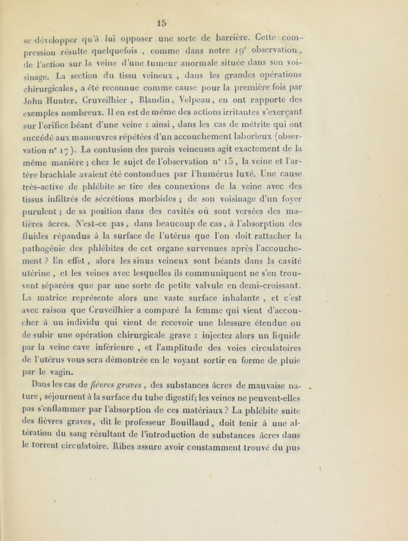 se développer qu’à lui opposer une sorte de barrière. Celle com- pression résulte quelquefois , comme dans noire 19® observation, de l’action sur la veine d’une tumeur anormale située dans son voi- sinage. La section du tissu veineux , dans les grandes opérations chirurgicales, a été reconnue comme cause pour la première fois par ,lohn Hunier. Cruveilhier , Blandin, \elpeau , en ont rapporté des exemples nombreux. Il en est de môme des actions irritantes s’exerçant sur l’orifice béant d’une veine : ainsi, dans les cas de mélrite qui ont succédé aux manœuvres répétées d’un accouchement laborieux (obser* vation n® 17). La contusion des parois veineuses agit exactement de la même manière ; chez le sujet de l’observation n i5 , la veine et l’ar- tère brachiale avaient été contondues par l’humérus luxé. Une cause très-active de phlébite se tire des connexions de la veine avec des tissus infiltrés de sécrétions morbides ; de son voisinage d’un foyer purulent ; de sa position dans des cavités où sont versées des ma- tières âcres. ÎN’est-ce pas , dans beaucoup de cas , à l’absorption des fluides répandus à la surface de l’utérus que l’on doit rattacher la palhogénic des phlébites de cet organe survenues après l’accouche- ment ? En effet , alors les sinus veineux sont béants dans la cavité utérine , et les veines avec lesquelles ils communiquent ne s’en trou- vent séparées que par une sorte de petite valvule en demi-croissant. La matrice représente alors une vaste surface inhalante , et c’est avec raison que Cruveilhier a comparé la femme qui vient d’accou- cher à un individu qui vient de recevoir une blessure étendue ou de subir une opération chirurgicale grave : injectez alors un liquide par la veine cave inférieure , et l’amplitude des voies circulatoires de l’utérus vous sera démontrée en le voyant sortir en forme de pluie par le vagin. Dans les cas de fièvres graves , des substances âcres de mauvaise na- . turc, séjournent à la surface du tube digestif; les veines ne peuvent-elles pas s’enflammer par l’absorption de ces matériaux? La phlébite suite des fièvres graves, dit le professeur Bouillaud , doit tenir à une al- tération du sang résultant de l’introduction de substances âcres dans le torrent circulatoire. Ribes assure avoir constamment trouvé du pus