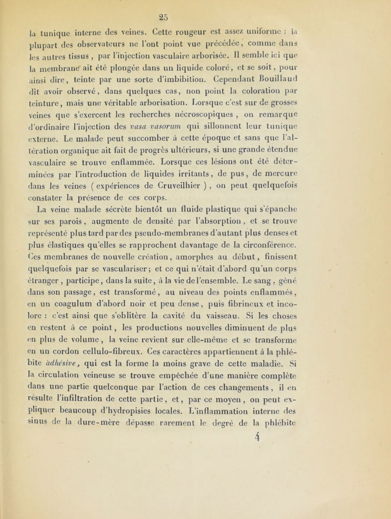 la tunique interne des veines. Cette rougeur est assez uniforme : la plupart des observateurs ne l’ont point vue précédée, comme dans les autres tissus , par l’injection vasculaire arborisée. Il semble ici que la membrane'ait été plongée dans un liquide coloré, et se soit, pour ainsi dire, teinte par une sorte d’imbibilion. Cependant Bouillaud dit avoir observé, dans quelques cas, non point la coloration par teinture, mais une véritable arborisation. Lorsque c’est sur de grosses veines que s’exercent les recherches nécroscopiques , on remarque d’ordinaire l’injection des vasa vasoriim qui sillonnent leur tunique externe. Le malade peut succomber à cette époque et sans que l’al- tération organique ait fait de progrès ultérieurs, si une grande étendue vasculaire se trouve enflammée. Lorsque ces lésions ont été déter- minées par l’introduction de liquides irritants, de pus, de mercure dans les veines ( expériences de Cruveilhier ) , on peut quelquefois constater la présence de ces corps. La veine malade sécrète bientôt un fluide plastique qui s’épanche sur ses parois, augmente de densité par l’absorption , et se trouve représenté plus tard par des pseudo-membranes d’autant plus denses et j)lus élastiques qu’elles se rapprochent davantage de la circonférence. Ces membranes de nouvelle création, amorphes au début, finissent quelquefois par se vasculariser ; et ce qui n’était d’abord qu’un corps étranger , participe, dans la suite, à la vie de l’ensemble. Le sang , gêné ilans son passage, est transformé, au niveau des points enflammés, en un coagulum d’abord noir et peu dense, puis fibrineux et inco- lore : c’est ainsi que s’oblitère la cavité du vaisseau. Si les choses en restent à ce point, les productions nouvelles diminuent de plus en plus de volume, la veine revient sur elle-même et se transforme en un cordon cellulo-fibreux. Ces caractères appartiennent à la phlé- bite àdkésive, qui est la forme la moins grave de cette maladie. Si la circulation veineuse se trouve empêchée d’une manière complète dans une partie quelconque par l’action de ces changements, il en résulte l’infiltration de cette partie, et, par ce moyen, on peut ex- pliquer beaucoup d’hydropisies locales. L’inflammation interne des sinus de la dure-mère dépasse rarement le degré de la phlébite 4