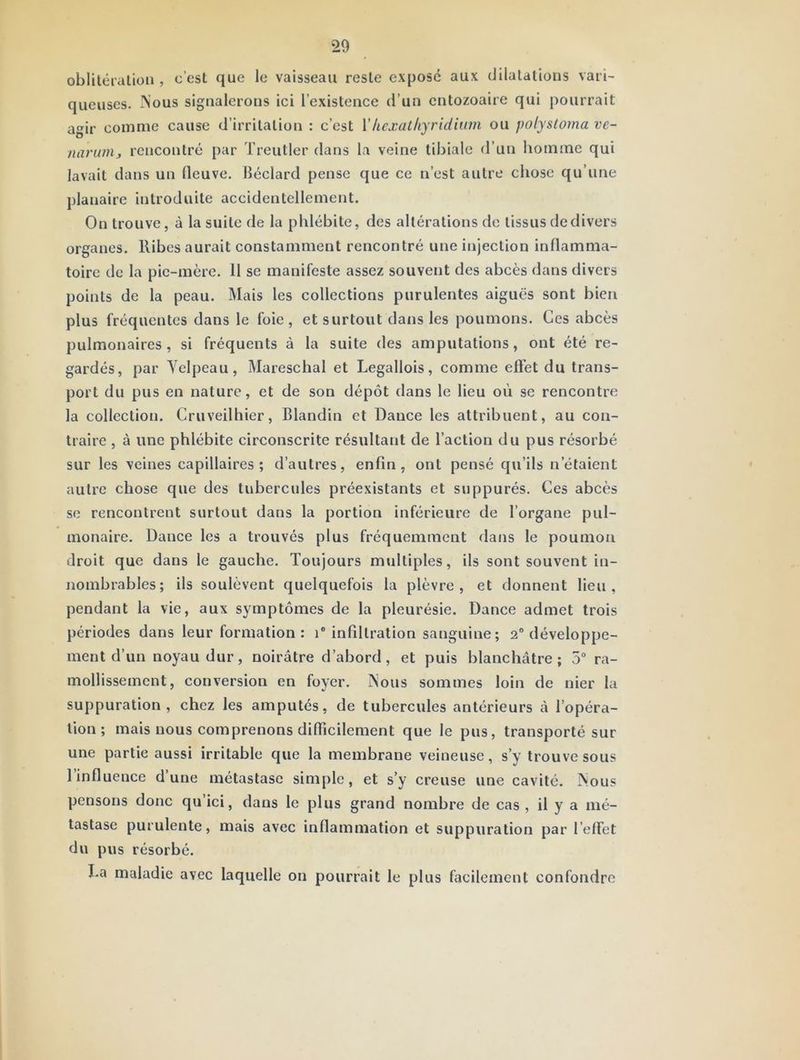 oblitéialiüii, c’est que le vaisseau reste expose aux dilatations vari- queuses. Nous signalerons ici l’existence d’un entozoaire qui pourrait agir comme cause d’irritation : c’est Vhcxathyridium ou polystoma ve- narunij rencontré par Treutler dans la veine tibiale d’un homme qui lavait dans un fleuve, lîéclard pense que ce n’est autre chose qu’une planaire introduite accidentellement. On trouve, à la suite de la phlébite, des altérations de tissus de divers organes, llibes aurait constamment rencontré une injection inflamma- toire de la pie-mere. 11 se manifeste assez souvent des abcès dans divers points de la peau. Mais les collections purulentes aiguës sont bien plus fréquentes dans le foie, et surtout dans les poumons. Ces abcès pulmonaires, si fréquents à la suite des amputations, ont été re- gardés, par Yclpeau, ÎMareschal et Legallois, comme effet du trans- port du pus eu nature, et de son dépôt dans le lieu où se rencontre la collection. Cruveilhier, Blandin et Dance les attribuent, au con- traire , à une phlébite circonscrite résultant de l’action du pus résorbé sur les veines capillaires; d’autres, enfin, ont pensé qu’ils n’étaient autre chose que des tubercules préexistants et suppurés. Ces abcès se rencontrent surtout dans la portion inférieure de l’organe pul- monaire. Dance les a trouvés plus fréquemment dans le poumon droit que dans le gauche. Toujours multiples, ils sont souvent in- nombrables; ils soulèvent quelquefois la plèvre, et donnent lieu, pendant la vie, aux symptômes de la pleurésie. Dance admet trois périodes dans leur formation: i infiltration sanguine; 2“ développe- ment d’un noyau dur, noirâtre d’abord, et puis blanchâtre; 5“ ra- mollissement, conversion en foyer. Nous sommes loin de nier la suppuration, chez les amputés, de tubercules antérieurs â l’opéra- tion; mais nous comprenons diflicilement que le pus, transporté sur une partie aussi irritable que la membrane veineuse, s’y trouve sous l’influence d’une métastase simple, et s’y creuse une cavité. Nous pensons donc qu’ici, dans le plus grand nombre de cas , il y a mé- tastase purulente, mais avec inflammation et suppuration par l’effet du pus résorbé. La maladie avec laquelle on pourrait le plus facilement confondre