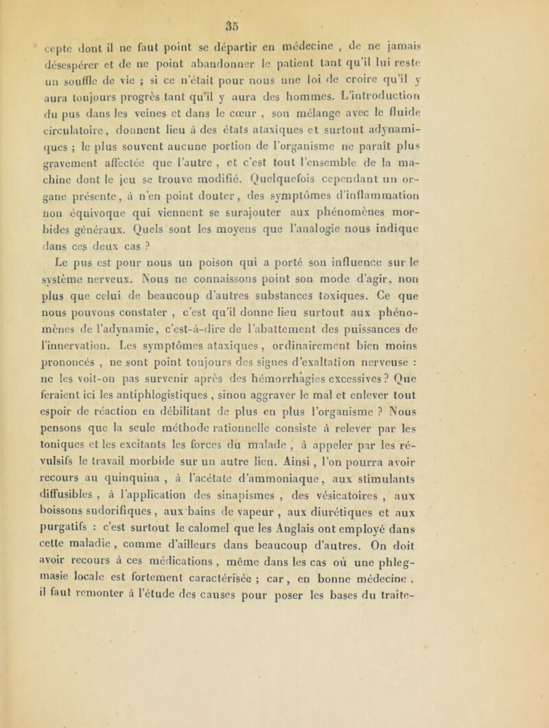 ceptc dont il ne faut point se départir en médecine , de ne jamais désespérer et de ne point abandonner le patient tant qu’il lui reste un souffle de vie ; si ce n’était pour nous une loi de croire qu’il y aura toujours progrès tant qu’il y aura des hommes. L’introduction du pus dans les veines et dans le cœur , son mélange avec le fluide circulatoire, donnent lieu à des états ataxiques et surtout adynami- ques ; le plus souvent aucune portion de l’organisme ne paraît plus gravement affectée que l’autre , et c’est tout l’ensemble de la ma- chine dont le jeu se trouve modifié. Quelquefois cependant un or- gane présente, à n’en point douter, des symptômes d’inflammation non équivoque qui viennent se surajouter aux phénomènes mor- bides généraux. Quels sont les moyens que l’analogie nous indique dans CCS deux cas ? Le pus est pour nous un poison qui a porté son influence sur le système nerveux. Nous ne connaissons point son mode d’agir, non plus que celui de beaucoup d’autres substances toxiques. Ce que nous pouvons constater , c’est qu’il donne lieu surtout aux phéno- mènes de l’adynamie, c’est-à-dire de l’abattement des puissances de l’innervation. Les symptômes ataxiques , ordinairement bien moins prononcés , ne sont point toujours des signes d’exaltation nerveuse : ne les voit-on pas survenir après des hémorrhagies excessives ? Que feraient ici les antiphlogistiques , sinon aggraver le mal et enlever tout espoir de réaction en débilitant de plus en plus l’organisme ? Nous pensons que la seule méthode rationnelle consiste à relever par les toniques et les excitants les forces du malade , à appeler par les ré- vulsifs le travail morbide sur un autre lieu. Ainsi , l’on pourra avoir recours au quinquina , à l’acétate d’ammoniaque, aux stimulants diffusibles , à l’application des sinapismes , des vésicatoires , aux boissons sudorifiques , aux bains de vapeur , aux diurétiques et aux purgatifs : c’est surtout le calomel que les Anglais ont employé dans celte maladie , comme d’ailleurs dans beaucoup d’autres. On doit avoir recours à ces médications , même dans les cas où une phleg- masie locale est fortement caractérisée ; car, en bonne médecine , il faut remonter à l’étude des causes pour poser les bases du traite-