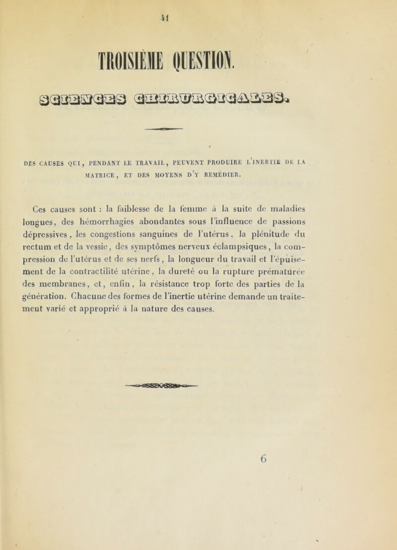 il DES CAUSES QUI, PENDANT LE TRAVAll., PEUVENT PRODUIRE l’jnERTJE DE LA MATRICE , ET DES .AIOYENS DY REMEDIER. Ces causes sont ; la faiblesse de la femme à la suite de maladies longues, des hémorrhagies abondantes sous l’influence de passions dépressives, les congestions sanguines de l’utérus, la plénitude du rectum et de la vessie, des symptômes nerveux éclampsiques, la com- pression de l’utérus et de ses nerfs, la longueur du travail et l’épuise- ment de la contractilité utérine, la dureté ou la rupture prématüree des membranes, et, enfin, la résistance trop forte des parties de la génération. Chacune des formes de l’inertie utérine demande un traite- ment varié et approprié à la nature des causes. 6