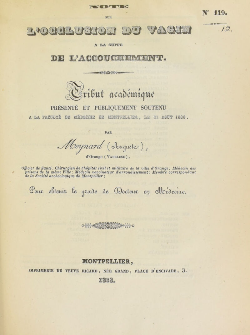 SÜH N* 119 A I.A SUITE PRÉSENTÉ ET PUBLIQUEMENT SOUTENU A MCUiTS BS MÉBEOTS BS M'MïiPEILBŒa » LS Bl jE.0UT 1838 . PAU d’Orange ( Yaüclüse ), / Officier de Santé; Chirurgien de l’hôpital civil et militaire de la ville d’Orange; Médecin des prisons de la même Ville; Médecin vaccinateur d’arrondissement; Membre correspondant de la Société archéologique de Montpellier ; oCteiu^ fe ^taôe de G^odeivc er) Q)lll9éc)cciite. MONTPELLIER, IMPRIMERIE DE VEUVE RICARD, NÉE GRAND, PLACE d’eNCIVADE , 3.