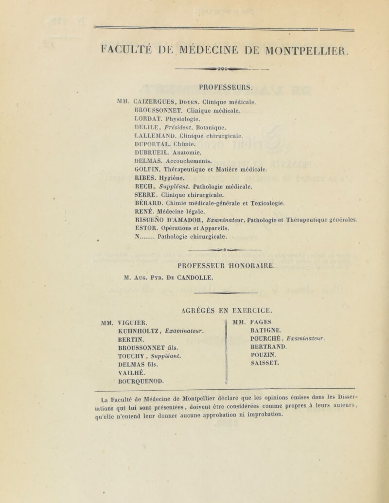 PROFESSEURS. .'MM. CAIZERGÜES, Doyen. Clinique médicale. HROUSSONNET. Clinique médicale. LORDAT. Physiologie. DELIEE, Président. Botanique. LALLEM.4ND. Clinique chirurgicale. DUPORT.4L. Chimie. DUBRUEIL. Anatomie. DELjMAS. Accouchements. GOLFIN. Thérapeutique et Matière médicale. RIBES. Hygiène. REÇU , Suppléant. Pathologie médicale. SERRE. Clinique chirurgicale. BERARD. Chimie médicale-générale et Toxicologie. RENÉ. Médecine légale. RISüENO D’AMADOR, Exaniinatewr. Pathologie et Thérapeutique générales. ESTOR. Opérations et Appareils. N Pathologie chirurgicale. PROFESSEUR HONORAIRE. M. Aüg. Pyr. De CANDOLLE. AGRÉGÉS EN EXERCICE, MM. VIGÜIER, KUHNHOLTZ, Examinateur. BERTIN, BROÜSSONNET fils, TOUCHY , Suppléant. DELMAS fils. VAILHÉ, BOURQUENOD. MM. FAGES BATIGNE. POURCHÉ, Examinateur. BERTRAND. POUZIN. SAISSET. La Faculté de Médecine de Montpellier déclare que les opinions émises dans les Disser- tations qui lui sont présentées, doivent être considérées comme propres à leurs auteurs, qu’elle n’entend leur donner aucune approbation ni improbation.