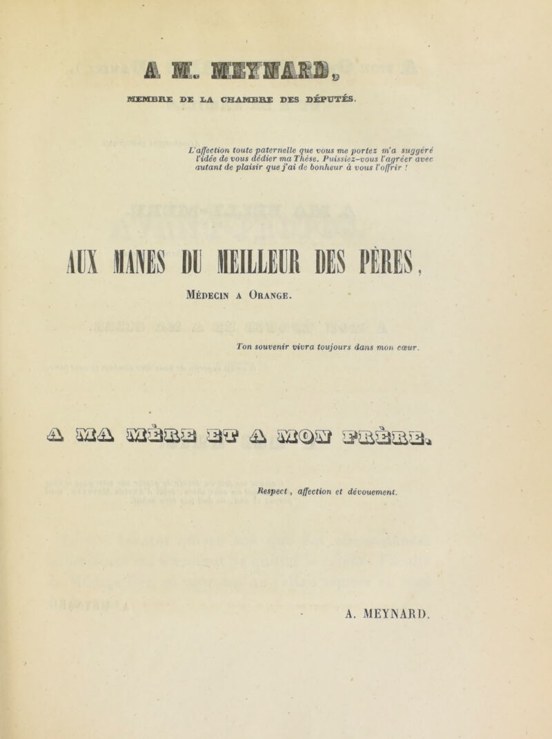 MEMBRE DE EA CHAMBRE DES DÉPUTES. L’affection toute paternelle que vous me portez m’a suggéré Vidée de vous dédier ma Thèse. Puissiez-vous l'agréer avec autant de plaisir que j’ai de bonheur à vous l’offrir ! MX MIS m IIEIILEM Médecin a Orange. Ton souvenir vivra toujours dans mon cœur. Respect, affection et dévouement.