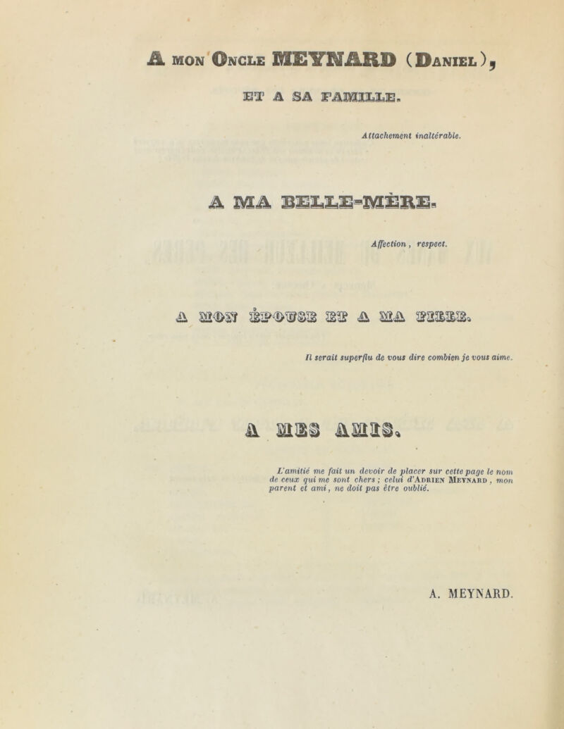 ü. MON'Ongle MEYNARD ( Daniel IBT A SA FAMILLE B Attachement inaltérable. Affection, respect. \ y Il serait superflu de vous dire combien je vous aime. A iîiss à.mn L’amitié me fait un devoir de placer sur cette page le nom de ceux qui me sont chers ; celui d’AnniEX Metnahd , mon parent et ami, ne doit pas être oublié.