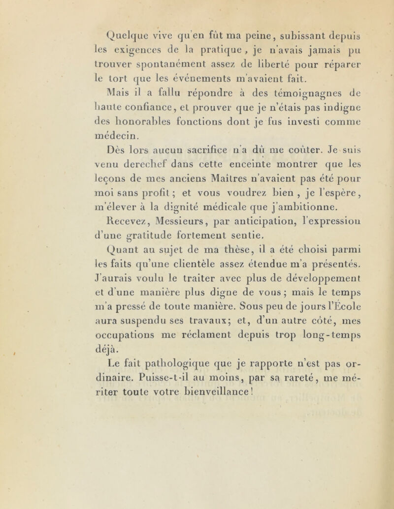 Quelque vive qu’en fût ma peine, subissant depuis les exigences de la pratique , je n’avais jamais pu trouver spontanément assez de liberté pour réparer le tort que les événements m’avaient fait. Mais il a fallu répondre à des témoignagnes de haute confiance, et prouver que je n’étais pas indigne des honoral)les fonctions dont je fus investi comme médecin. Dès lors aucun sacrifice n’a dû me coûter. Je suis I venu derechef dans cette enceinte montrer que les leçons de mes anciens Maîtres n’avaient pas été pour moi sans profit; et vous voudrez bien , je l’espère, m’élever à la dignité médicale que j’ambitionne. Recevez, Messieurs, par anticipation, l’expression d’une gratitude fortement sentie. Quant au sujet de ma thèse, il a été choisi parmi les faits qu’une clientèle assez étendue m’a présentés. J’aurais voulu le traiter avec plus de développement et d’une manière plus digne de vous ; mais le temps m’a pressé de toute manière. Sous peu de jours l’Ecole aura suspendu ses travaux; et, d’un autre côté, mes occupations me réclament depuis trop long-temps déjà. Le fait pathologique que je rapporte n’est pas or- dinaire. Puisse-t*il au moins, par sa rareté, me mé- riter toute votre bienveillance !