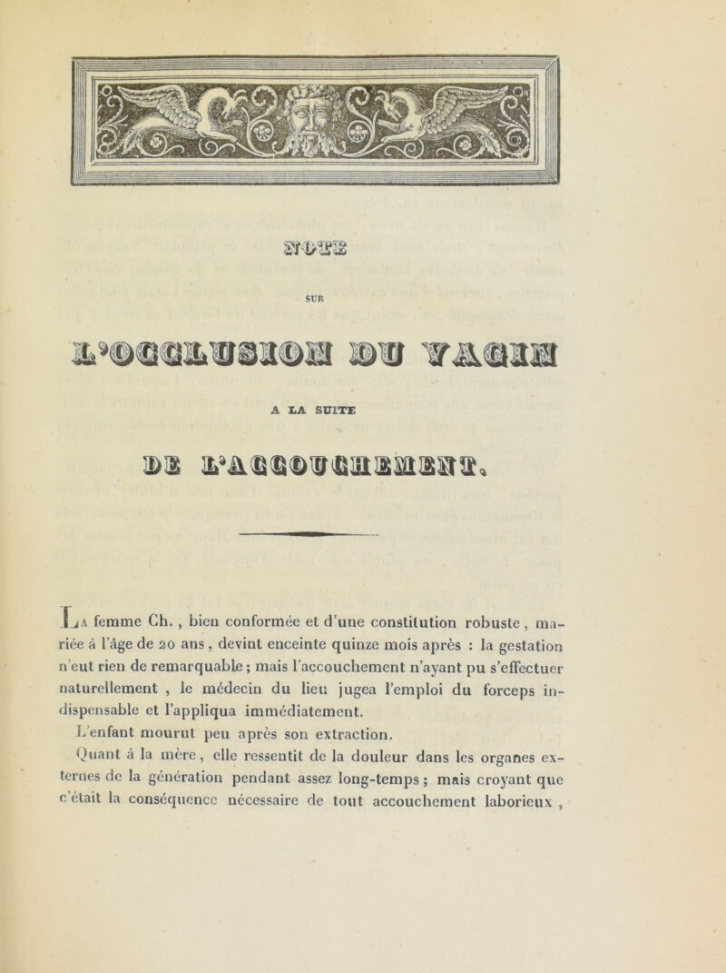 SUR A X.A SUITE J jA femme Ch. , bien conformée et d’une constitution robuste , ma- riée à l’âge de 20 ans, devint enceinte quinze mois après : la gestation n’eut rien de remarquable ; mais l’accouchement n’ayant pu s’effectuer naturellement , le médecin du lieu jugea l’emploi du forceps in- dispensable et l’appliqua immédiatement. J/enfant mourut peu après son extraction. Quant à la mère, elle ressentit de la douleur dans les organes ex- ternes de la génération pendant assez long-temps ; mais croyant que c était la conséquence nécessaire de tout accouchement laborieux ,