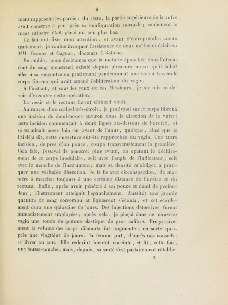 ment rapproché les parois : du reste, la partie supérieure de la vulve avait conservé à peu près sa configuration normale; seulement le méat urinaire était placé \in peu plus bas. Ce fait dut fixer mon attention ; et avant d’entreprendre aucun traitement, je voulus invoquer l’assistance de deux médecins éclairés : i\IM. Granier et Gagnac , docteurs à Eollène. Ensemble, nous décidâmes que la matière épanchée dans l’utérus était du sang menstruel exhalé depuis plusieurs mois; qu’il fallait aller à sa rencontre en pratiquant prudemment une voie à travers le corps fibreux qui avait amené l’oblitération du vagin. A l’instant, et sous les yeux de ces Messieurs , je me mis en de- voir d’exécuter cette opération. La vessie et le rectum furent d’abord vidés. Au moyen d’un scalpel très-étroit, je pratiquai sur le corps fibreux une incision de demi-pouce environ dans la direction de la vulve: cette incision commençait à deux lignes au-dessous de l’urètre , et se terminait assez loin en avant de l’anus, quoique , ainsi que je l’ai déjà dit, cette ouverture eût été rapprochée du vagin. Une autre incision, de près d’un pouce, coupa transversalement la première. Gela fait, j’essayai de pénétrer plus avant, en opérant le déchire- ment de ce corps inodulaire, soit avec l’ongle de l’indicateur, soit avec le manche de l’instrument; mais sa densité m’obligea à prati- quer une véritable dissection. Je la fis avec circonspection, de ma- nière à marcher toujours à une certaine distance de l’urètre et du rectum. Enfin , après avoir pénétré à un pouce et demi de profon- deur , l’instrument atteignit l’épanchement. Aussitôt une grande cjuantité de sang corrompu et liquescent s’écoula ^ et cet écoule- ment dura une quinzaine de jours. Des injections détersives furent immédiatement employées ; après cela , je plaçai dans ce nouveau vagin une sonde de gomme élastique de gros calibre. Progressive- ment le volume des corps dilatants fut augmenté ; en sorte qu’a- près une vingtaine de jours, la femme put, d’après nos conseils, se livrer au coït. Elle redevint bientôt enceinte, et fit, cette fois, une fausse-couche; mais, depuis, sa santé s’est parfaitement rétablie. 1