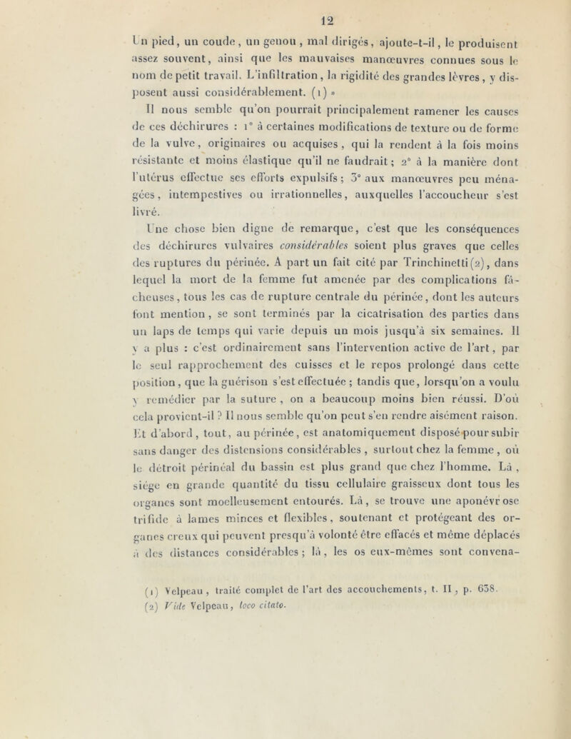 I 11 pied, un coude, un genou , mal dirigés, ajoute-t-il, le produisent assez souvent, ainsi que les mauvaises manœuvres connues sous le nom de petit travail. L’infiltration , la rigidité des grandes lèvres , y dis- posent aussi considérablement, (i) » Il nous semble qu’on pourrait principalement ramener les causes de ces déchirures : T à certaines modifications de texture ou do forme de la vulve, originaires ou acquises, qui la rendent à la fois moins résistante et moins élastique qu’il ne faudrait; 2“ à la manière dont l’utérus effectue ses efibrts expulsifs ; 3° aux manœuvres peu ména- gées, intempestives ou irrationnelles, auxquelles l’accoucheur s’est livré. Une chose bien digne de remarque, c’est que les conséquences des déchirures vulvaires considérablesi soient plus graves que celles des ruptures du périnée. A part un fait cité par Trinchinetti (2), dans lequel la mort de la femme fut amenée par des complications fô- cheuses, tous les cas de rupture centrale du périnée, dont les auteurs font mention , se sont terminés par la cicatrisation des parties dans un laps de temps qui varie depuis un mois jusqu’à six semaines. 11 \ a plus : c’est ordinairement sans l’intervention active de l’art, par le seul rapprochement des cuisses et le repos prolongé dans cette position , que la guérison s’est effectuée ; tandis que, lorsqu’on a voulu N remédier par la suture , on a beaucoup moins bien réussi. D’oi'i cela provient-il ? 11 nous semble qu’on peut s’en rendre aisément raison. l:lt d’abord, tout, au périnée, est anatomiquement disposé pour subir sans danger des distensions considérables , surtout chez la femme , où le détroit périnéal du bassin est plus grand que chez l’homme. Là, siège en grande quantité du tissu cellulaire graisseux dont tous les organes sont moelleusement entourés. Là, se trouve une aponévrose trifuic à lames minces et flexibles, soutenant et protégeant des or- ganes creux qui peuvent presqu’à volonté être effacés et môme déplacés ;i des distances considérables ; là , les os eux-mêmes sont convena- (1) Velpeau , traité complet de l’art des accouchements, t. II , p. 638. (2) Vide Velpeau, toco citato.