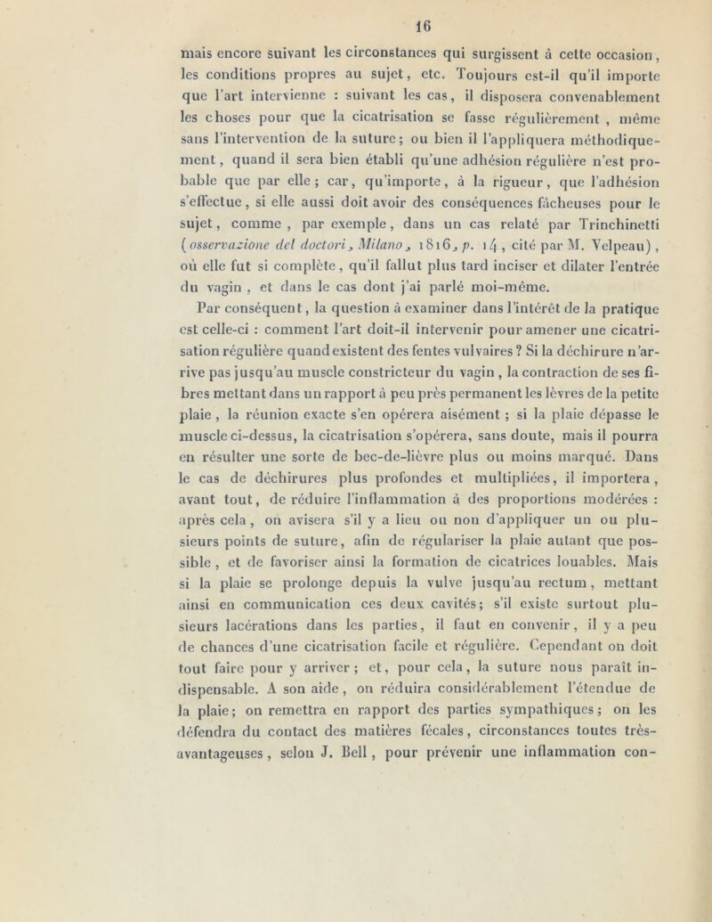 mais encore suivant les circonstances qui surgissent à cette occasion, les conditions propres au sujet, etc. Toujours est-il qu’il importe que l’art intervienne : suivant les cas, il disposera convenablement les choses pour que la cicatrisation se fasse régulièrement , même sans l’intervention de la suture; ou bien il l’appliquera méthodique- ment, quand il sera bien établi qu’une adhésion régulière n’est pro- bable que par elle; car, qu’importe, à la rigueur, que l’adhésion s’effectue, si elle aussi doit avoir des conséquences fâcheuses pour le sujet, comme, par exemple, dans un cas relaté par Trinchinetti [osservazione del doctoi’i^ Milano^ 1816^ p. i/{ , cité par M, Velpeau) , où elle fut si complète, qu’il fallut plus tard inciser et dilater l’entrée du vagin , et dans le cas dont j’ai parlé moi-même. Par conséquent, la question à examiner dans l’intérêt de la pratique est celle-ci : comment l’art doit-il intervenir pour amener une cicatri- sation régulière quand existent des fentes vulvaires? Si la déchirure n’ar- rive pas jusqu’au muscle constricteur du vagin , la contraction de ses fi- bres mettant dans un rapport à peu près permanent les lèvres de la petite plaie , la réunion exacte s’en opérera aisément ; si la plaie dépasse le muscle ci-dessus, la cicatrisation s’opérera, sans doute, mais il pourra en résulter une sorte de bec-de-lièvre plus ou moins marqué. Dans le cas de déchirures plus profondes et multipliées, il importera, avant tout, de réduire l’inflammation à des proportions modérées : après cela , on avisera s’il y a lieu ou non d’appliquer un ou plu- sieurs points de suture, afin de régulariser la plaie autant que pos- sible , et de favoriser ainsi la formation de cicatrices louables. Mais si la plaie se prolonge depuis la vulve jusqu’au rectum, mettant ainsi en communication ces deux cavités; s’il existe surtout plu- sieurs lacérations dans les parties, il faut en convenir, il y a peu de chances d’une cicatrisation facile et régulière. Cependant on doit tout faire pour y arriver; et, pour cela, la suture nous paraît in- dispensable. A son aide, on réduira considérablement l’étendue de la plaie; on remettra en rapport des parties sympathiques; on les défendra du contact des matières fécales, circonstances toutes très- avantageuses , selon J. Bell , pour prévenir une inflammation con-