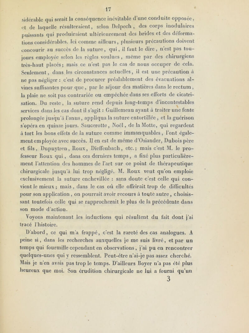 sidétablc qui serait la conséquence inévitable d’une conduite opposée, et de laquelle résulteraient, selon Delpech , des corps inodulaires puissants qui produiraient ultérieurement des brides et des déforma- tions considérables. Ici comme ailleurs, plusieurs précautions doivent concourir au succès de la suture, qui, il faut le dire, n’est pas tou- jours employée selon les règles voulues, même par des chirurgiens très-haut placés; mais ce n’est pas le cas de nous occuper de cela. .Seulement, dans les circonstances actuelles, il est une précaution à ne pas négliger : c’est de procurer préalablement des évacuations al- vines suffisantes pour que , par le séjour des matières dans le rectum, la plaie ne soit pas contrariée ou empêchée dans ses efforts de cicatri- sation. Du reste, la suture rend depuis long-temps d’incontestables services dans les cas dont il s’agit : Guillemeau ayant à traiter une fente prolongée jusqu’à l’anus, appliqua la suture entortillée , et la guérison s’opéra en quinze jours. Saucerotte, Noël, de la Motte, qui regardent à tort les bons effets de la suture comme immanquables, l’ont égale- ment employée avec succès. Il en est de même d’Osiander, Dubois père et fils, Dupuytren, Roux, Dieffenbach, etc.; mais c’est M. le pro- fesseur Roux qui, dans ces derniers temps, a fixé plus particulière- ment l’attention des hommes de l’art sur ce point de thérapeutique chirurgicale jusqu’à lui trop négligé. M. Roux veut qu’on emploie exclusivement la suture cnchevillée ; sans doute c’est celle qui con- vient le mieux ; mais , dans le cas où elle offrirait trop de difficultés pour son application , on pourrait avoir recours à toute autre , choisis- sant toutefois celle qui se rapprocherait le plus de la précédente dans son mode d’action. Voyons maintenant les inductions qui résultent du fait dont j’ai tracé l’histoire. D’abord, ce qui m’a frappé, c’est la rareté des cas analogues. A peine si, dans les recherches auxquelles je me suis livré, et par un temps qui fourmille cependant en observations, j’ai pu en rencontrer quelques-unes qui y ressemblent. Peut-être n’ai-je pas assez cherché. .Mais je n’en avais pas trop le temps. D’ailleurs Royer n’a pas été plus heureux que moi. Son érudition chirurgicale ne lui a fourni qu’un 3