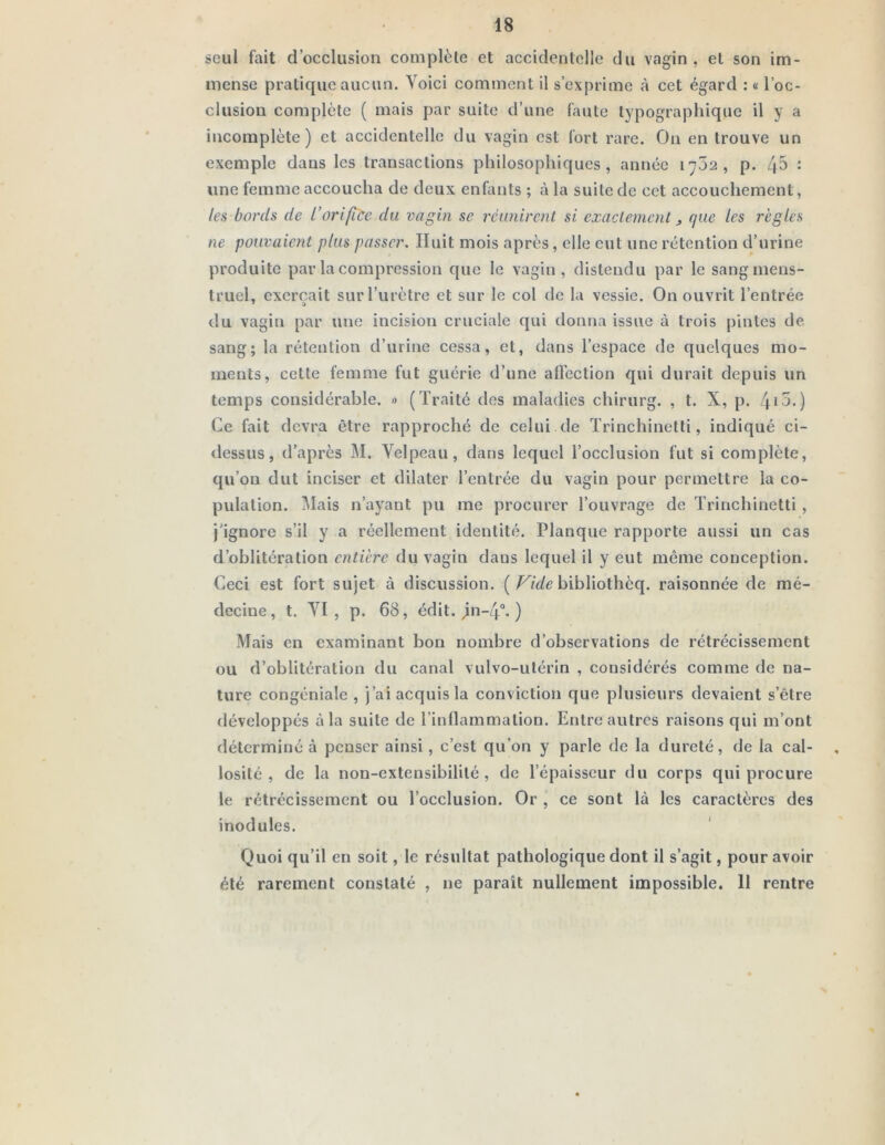 seul fait d’occlusion complète et accidentelle du vagin, et son im- mense pratique aucun. Voici comment il s’exprime à cet égard : « l’oc- clusion complète ( mais par suite d’une faute typographique il y a incomplète) et accidentelle du vagin est fort rare. On en trouve un exemple dans les transactions philosophiques, année 1702, p. : une femme accoucha de deux enfants ; à la suite de cet accouchement, les bords de l’orifice du vagin se réunirent si exactement, que les règles ne pouvaient plus passer. Huit mois après, elle eut une rétention d’urine produite par la compression que le vagin, distendu par le sang mens- truel, exerçait sur l’urètre et sur le col de la vessie. On ouvrit l’entrée du vagin par une incision cruciale qui donna issue à trois pintes de. sang; la rétention d’urine cessa, et, dans l’espace de quelques mo- ments, cette femme fut guérie d’une affection qui durait depuis un temps considérable. » (Traité des maladies chirurg. , t. X, p. /fio.) Ce fait devra être rapproché de celui de Trinchinetti, indiqué ci- dessus, d’après M. Velpeau, dans lequel l’occlusion fut si complète, qu’on dut inciser et dilater l’entrée du vagin pour permettre la co- pulation. Mais n’ayant pu me procurer l’ouvrage de Trinchinetti , j’ignore s’il y a réellement identité. Planque rapporte aussi un cas d’oblitération entière du vagin dans lequel il y eut même conception. Ceci est fort sujet à discussion. (bibliothèq. raisonnée de mé- decine, t. VI, p. 68, édit. jn-4“. ) Mais en examinant bon nombre d’observations de rétrécissement ou d’oblitération du canal vulvo-ulérin , considérés comme de na- ture congéniale , j’ai acquis la conviction que plusieurs devaient s’être développés à la suite de Tinflammalion. Entre autres raisons qui m’ont déterminé à penser ainsi, c’est qu’on y parle de la dureté, de la cal- losité , de la non-extensibilité, de l’épaisseur du corps qui procure le rétrécissement ou l’occlusion. Or , ce sont là les caractères des inodules. Quoi qu’il en soit, le résultat pathologique dont il s’agit, pour avoir été rarement constaté , ne paraît nullement impossible. 11 rentre