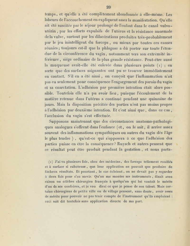 temps, et quelle a été complètement abandonnée à elle-même. Les labeurs de raccouclicment en expliquent assez la manifestation. Quelle ait été suscitée parle séjour prolongé de l’enfant dans le canal vulvo- utérin , par les efforts expulsifs de l’utérus et la résistance anormale delà vulve, surtout par les dilacérations produites très-probablement par le jeu inintelligent du forceps , ou mieux par toutes ces causes réunies; toujours est-il que la phlogoso a dû porter sur toute l’éten- due de la circonférence du vagin, notamment vers son extrémité in- férieure , siège ordinaire de la plus grande résistance. Peut-être aussi la muqueuse avait-elle été enlevée dans plusieurs points (i) ; en sorte que des surfaces saignantes ont pu se trouver immédiatement en contact. S’il en a été ainsi , on conçoit que l’inflammation n’ait pas eu seulement pour conséquence l’engorgement des parois du vagin et sa coarctation. L’adhésion par première intention était alors pos- sible. Toutefois elle n’a pu avoir lieu , puisque l’écoulement de la matière retenue dans l’utérus a continué pendant une quinzaine de jours. Mais la disposition précitée des parties n’est pas moins propre à l’adhésion par deuxième intention. Et c’est ainsi que, dans ce cas , l’occlusion du vagin s’est efl’ectuée. Supposons maintenant que des circonstances anatomo-pathologi- ques analogues s’offrent dans l’enfance (et, on le sait, il arrive assez souvent des inflammations sympathiques ou autres du vagin dès l’âge le plus tendre ) , qu’est-ce qui s’opposera à ce que l’adhésion des parties puisse en être la conséquence? Ruysch et autres pensent que ce résultat peut être produit pendant la gestation , et nous parta- (i) J’ai vu plusieurs fois, chez des médecins, des forceps tellement rouillés et à surface si raboteuse , que leur application ne pouvait que produire de tacheux résultats. Et pourtant, le cas échéant , on ne devait pas y regarder •à deux fois pour s’en .servir. Qu’on me montre ses instruments , disait avec raison un célébré chirurgien français à quelqu’un qui lui vantait 1e mérite d’un de ses confrères, et je vou dirai ce que je pense de son talent. Mais cer- tains chirurgiens de petite ville ou de village pensent, sans doute, avoir assez de mérite pour pouvoir ne pas tenir compte de l’instrument qu’ils emploient : ceci .soit dit toutefois sans application directe de ma part.