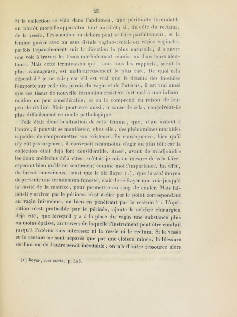 Si la collection se vide dans l’abdomen , une péritonite formidable ou plutôt mortelle apparaîtra tout aussitôt; si, du côté du rectum, de la vessie, l’évacuation au dehors peut se faire j)arfaitcmcnt, et la femme guérir avec ou sans fistule vagino-rectale ou vésico-vaginale ; parfois l’épanchement suit la direction la plus naturelle; il s’ouvre une voie à travers les tissus morbidement réunis, ou dans leurs alen- tours. îMais cette terminaison qui, sous tous les rapports, serait la plus avantageuse, est malheureusement la plus rare. De quoi eela dépend-il ? je no sais ; car s’il est vrai que la densité des inodules l’emporte sur celle des parois du vagin et de l’utérus, il est vrai aussi que ces tissus de nouvelle formation résistent fort mal à une inflam- mation un peu eonsidérable; et on le comprend en raison de leur peu de vitalité. iMais peut-être aussi, à cause de cela , conçoivent-ils plus difficilement ce mode pathologique. Telle était donc la situation de eette femme, que, d’un instant à l’autre, il pouvait se manifester, chez elle , des phénomènes morbides capables de compromettre son existence. En conséquence, bien qu’il n’y eût pas urgence, il convenait néanmoins d’agir au plus tôt; car la collection était déjà fort considérable. Aussi, avant de m’adjoindre les deux médecins déjà cités, in’étais-je mis en mesure de cela faire, espérant bien qu’ils en sentiraient comme moi l’importance. En effet, ils furent convaincus, ainsi que le dit Eoyer (i) , que le seul moyen deprévenir une terminaison funeste, était de se frayer une voie jusqu’à la cavité de la matrice, pour permettre au sang de couler. Mais fal- lait-il y arriver par le périnée, c’est-à-dire par le point correspondant au vagin lui-même, ou bien en pénétrant par le rectum ? « L’opé- ration n est praticable par le périnée, ajoute le célèbre chirurgien déjà cité, que lorsqu’il y a à la place du vagin une substance plus ou moins épaisse, au travers de laquelle l’instrument peut être conduit jusqu à 1 utérus sans intéresser ni la vessie ni le rectum. Si la vessie et le rectum ne sont séparés que par une cloison mince, la blessure de l’un ou de l’autre serait inévitable; on n’a d’autre ressource alors (i) Boyer, loco ciiato, p. 425.