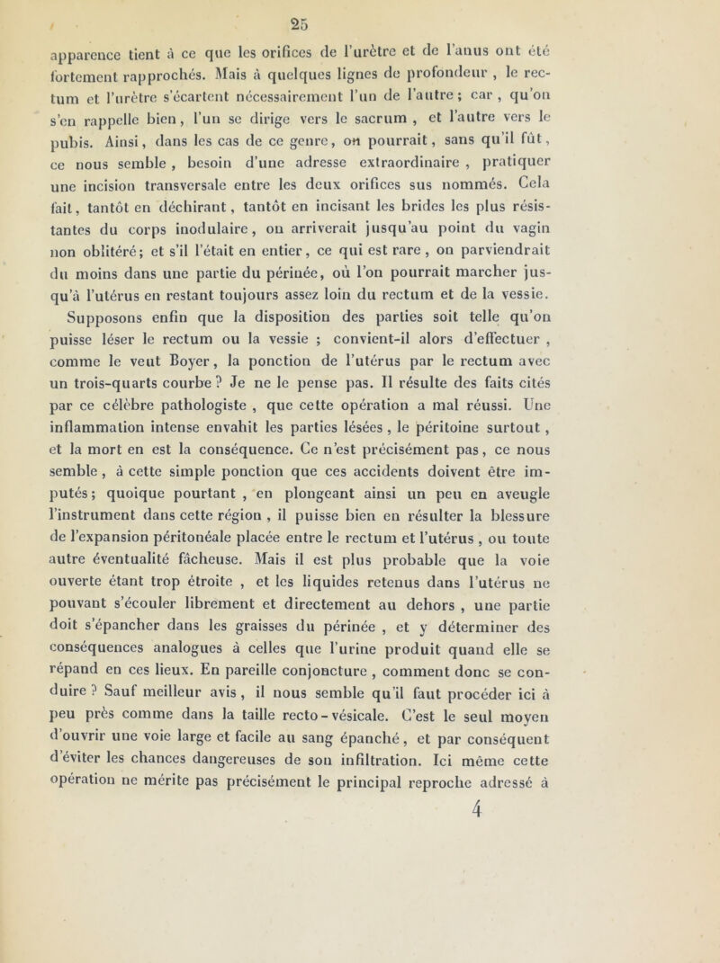 apparence tient à ce que les orifices de l’urètre et de l’anus ont été Ibrtemcnt rapprochés. Mais à quelques lignes de profondeur , le rec- tum et l’urètre s’écartent nécessairement l’un de l’autre; car, qu’on s’en rappelle bien, l’un se dirige vers le sacrum , et l’autre vers le pubis. Ainsi, dans les cas de ce genre, on pourrait, sans qu’il fût, ce nous semble , besoin d’une adresse extraordinaire , pratiquer une incision transversale entre les deux orifices sus nommés. Cela fait, tantôt en déchirant, tantôt en incisant les brides les plus résis- tantes du corps inodulaire, ou arriverait jusqu’au point du vagin non oblitéré; et s’il l’était en entier, ce qui est rare, on parviendrait du moins dans une partie du périnée, où l’on pourrait marcher jus- qu’à l’utérus en restant toujours assez loin du rectum et de la vessie. Supposons enfin que la disposition des parties soit telle qu’on puisse léser le rectum ou la vessie ; convient-il alors d’efiectuer , comme le veut Boyer, la ponction de l’utérus par le rectum avec un trois-quarts courbe? Je ne le pense pas. Il résulte des faits cités par ce célèbre pathologiste , que cette opération a mal réussi. Une inflammation intense envahit les parties lésées , le péritoine surtout, et la mort en est la conséquence. Ce n’est précisément pas, ce nous semble, à cette simple ponction que ces accidents doivent être im- putés ; quoique pourtant , en plongeant ainsi un peu en aveugle l’instrument dans cette région , il puisse bien en résulter la blessure de l’expansion péritonéale placée entre le rectum et l’utérus , ou toute autre éventualité fâcheuse. Mais il est plus probable que la voie ouverte étant trop étroite , et les liquides retenus dans l’utérus ne pouvant s’écouler librement et directement au dehors , une partie doit s’épancher dans les graisses du périnée , et y déterminer des conséquences analogues à celles que l’urine produit quand elle se répand en ces lieux. En pareille conjoncture , comment donc se con- duire ? Sauf meilleur avis, il nous semble qu’il faut procéder ici à peu près comme dans la taille recto - vésicale. C’est le seul moyen d ouvrir une voie large et facile au sang épanché, et par conséquent d éviter les chances dangereuses de son infiltration. Ici même cette opération ne mérite pas précisément le principal reproche adressé à 4