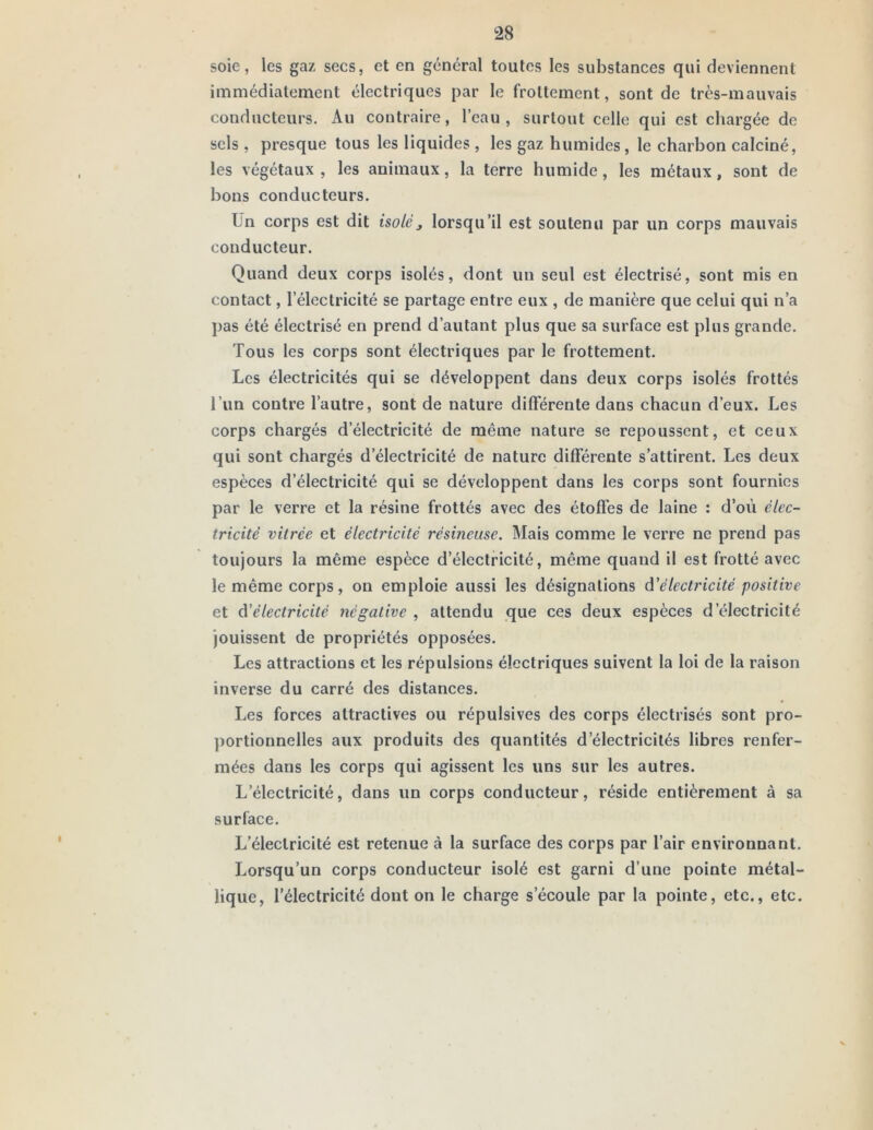 soie, les gaz secs, et en général toutes les substances qui deviennent immédiatement électriques par le frottement, sont de très-mauvais conducteurs. Au contraire, l’eau, surtout celle qui est chargée de sels , presque tous les liquides , les gaz humides, le charbon calciné, les végétaux , les animaux, la terre humide, les métaux, sont de bons conducteurs. Un corps est dit isoléj lorsqu’il est soutenu par un corps mauvais conducteur. Quand deux corps isolés, dont un seul est électrisé, sont mis en contact, l’électricité se partage entre eux , de manière que celui qui n’a pas été électrisé en prend d’autant plus que sa surface est plus grande. Tous les corps sont électriques par le frottement. Les électricités qui se développent dans deux corps isolés frottés l’un contre l’autre, sont de nature dilFérente dans chacun d’eux. Les corps chargés d’électricité de même nature se repoussent, et ceux qui sont chargés d’électricité de nature différente s’attirent. Les deux espèces d’électricité qui se développent dans les corps sont fournies par le verre et la résine frottés avec des étoffes de laine : d’où élec- tricité vitrée et électricité résineuse. Mais comme le verre ne prend pas toujours la même espèce d’électricité, même quand il est frotté avec le même corps, on emploie aussi les désignations d'électricité positive et d'électricité négative , attendu que ces deux espèces d’électricité jouissent de propriétés opposées. Les attractions et les répulsions électriques suivent la loi de la raison inverse du carré des distances. Les forces attractives ou répulsives des corps électrisés sont pro- portionnelles aux produits des quantités d’électricités libres renfer- mées dans les corps qui agissent les uns sur les autres. L’électricité, dans un corps conducteur, réside entièrement à sa surface. L’électricité est retenue à la surface des corps par l’air environnant. Lorsqu’un corps conducteur isolé est garni d’une pointe métal- lique, l’électricité dont on le charge s’écoule par la pointe, etc., etc.