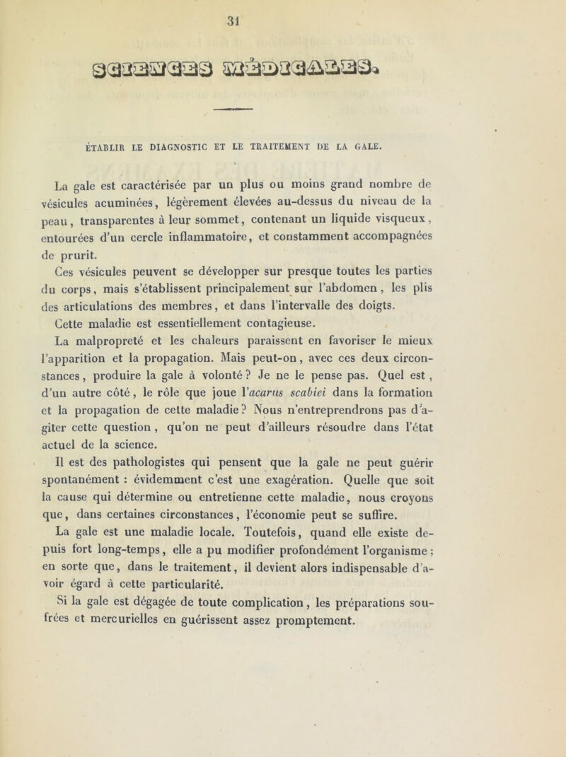 ÉTABLIR LE DIAGNOSTIC ET LE TRAITEMENT DE LA GALE. La gale est caractérisée par un plus ou moins grand nombre de vésicules acuminées, légèrement élevées au-dessus du niveau de la peau , transparentes à leur sommet, contenant un liquide visqueux , entourées d’un cercle inflammatoire, et constamment accompagnées de prurit. Ces vésicules peuvent se développer sur presque toutes les parties du corps, mais s’établissent principalement sur l’abdomen, les plis des articulations des membres, et dans l’intervalle des doigts. Cette maladie est essentiellement contagieuse. La malpropreté et les chaleurs paraissent en favoriser le mieux l’apparition et la propagation. Mais peut-on, avec ces deux circon- stances , produire la gale à volonté ? Je ne le pense pas. Quel est , d’un autre côté, le rôle que joue Vacarm scabiei dans la formation et la propagation de cette maladie? Nous n’entreprendrons pas dW giter cette question , qu’on ne peut d’ailleurs résoudre dans l’état actuel de la science. Il est des pathologistes qui pensent que la gale ne peut guérir spontanément : évidemment c’est une exagération. Quelle que soit la cause qui détermine ou entretienne cette maladie, nous croyons que, dans certaines circonstances, l’économie peut se suffire. La gale est une maladie locale. Toutefois, quand elle existe de- puis fort long-temps, elle a pu modifier profondément l’organisme ; en sorte que, dans le traitement, il devient alors indispensable d’a- voir égard à cette particularité. Si la gale est dégagée de toute complication, les préparations sou- frées et mercurielles en guérissent assez promptement.