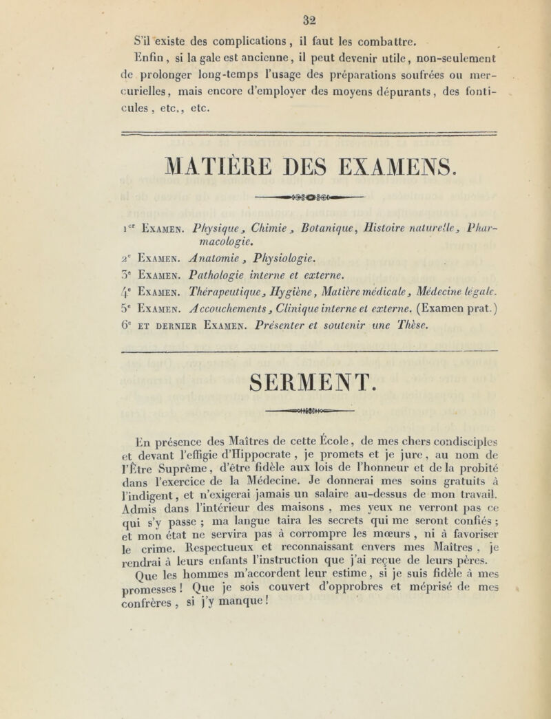 32 S’il existe des complications, il faut les combattre. Enfin, si la gale est ancienne, il peut devenir utile, non-seulement de prolonger long-temps l’usage des préparations soufrées ou mer- curielles, mais encore d’employer des moyens dépurants, des fonti- cules , etc., etc. i®' Examen. Physique j Chimie j, Botanique^ Histoire nalureUe, Phar- macologie. ü' Examen. Anatomie, Physiologie, 5' Examen. Pathologie interne et externe. 4* Examen. Thérapeutique, Hygiène, Matière médicale, Médecine légale. 5® Examen. Accouchements , Clinique hiterne et externe. (Examen prat.) 6® ET DERNIER Examen. Présenter et souteyiir une Thèse. SERMENT. ««olUtCMasg- ■ r En présence des Maîtres de cette Ecole, de mes chers condisciples et devant l’effigie d’Hippocrate , je promets et je jure, au nom de l’Être Suprême, d’être fidèle aux lois de l’honneur et de la probité dans l’exercice de la Médecine. Je donnerai mes soins gratuits à l’indigent, et n’exigerai jamais un salaire au-dessus de mon travail. x\dmis dans l’intérieur des maisons , mes yeux ne verront pas ce qui s’y passe ; ma langue taira les secrets qui me seront confiés ; et mon état ne servira pas à corrompre les mœurs , ni à favoriser le crime. Respectueux et reconnaissant envers mes Maîtres , je rendrai à leurs enfants l’instruction que j’ai reçue de leurs pères. Que les hommes m’accordent leur estime, si je suis fidèle à mes promesses ! Que je sois couvert d’opprobres et méprisé de mes confrères , si j’y manque !