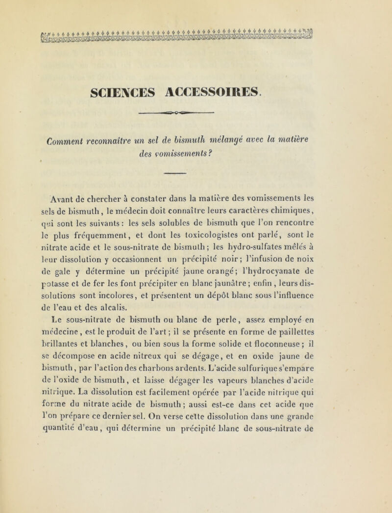 SCIE1\CES ACCESSOIRES. Comment reconnaître un sel de bismuth mélangé avec la matière des vomissements ? Avant de chercher à constater dans la matière des vomissements les sels de bismuth, le me'decin doit connaître leurs caractères chimiques, qei sont les suivants : les sels solubles de bismuth que l’on rencontre le plus fréquemment, et dont les toxicologistes ont parlé, sont le nitrate acide et le sous-nitrate de bismuth; les hydro-sulfates mêlés à leur dissolution y occasionnent un précipité noir; l’infusion de noix de gale y détermine un précipité jaune orangé; l’hydrocyanate de potasse et de fer les font précipiter en blanc jaunâtre ; enfin , leurs dis- solutions sont incolores, et présentent un dépôt blanc sous l’influence de l’eau et des alcalis. Le sous-nitrate de bismuth ou blanc de perle, assez employé en médecine , est le produit de l’art ; il se présente en forme de paillettes brillantes et blanches, ou bien sous la forme solide et floconneuse ; il se décompose en acide nitreux qui se dégage, et en oxide jaune de bismuth, par l’action des charbons ardents. L’acide sulfuriijues’empare de l’oxide de bismuth, et laisse dégager les vapeurs blanches d’acide nitrique. La dissolution est facilement opérée par l’acide nitrique qui forme du nitrate acide de bismuth; aussi est-ce dans cet acide que l’on prépare ce dernier sel. On verse cette dissolution dans une grande quantité d’eau, qui détermine un précipité blanc de sous-nitrate de