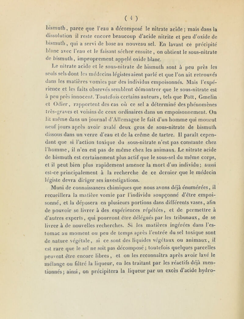 bismuth, parce que l’eau a de'composc le nitrate acide; mais dans la dissolution il reste encore beaucoup d’acide nitrite et peu d’oxide de bismuth, qui a servi de base au nouveau sel. En lavant ce précipité blanc avec l’eau et le faisant sécher ensuite , on obtient le sous-nitrate de bismuth, improprement appelé oxide blanc. l.,e nitrate acide et le sous-nitiate de bismuth sont à peu près les seuls sels dont les médecins légistes aient parlé et que l’on ait retrouvés dans les matières vomies par des individus empoisonnés. Mais l’expé- rience et les faits observés semblent démontrer que le sous-nitrate est à peu près innocent. Toutefois certains auteurs, tels que Polt, Gmelin et Odier, rapportent des cas où ce sel a déterminé des phénomènes très-graves et voisins de ceux ordinaires dans un empoisonnement. On lit même dans un journal d’Allemagne le fait d’un homme qui mourut neuf jours après avoir avalé deux gros de sous-nitrate de bismuth dissous dans un verre d’eau et de la crème de tartre. Il paraît cepen- dant que si l’action toxique du sous-nitrate n’est pas constante chez l’homme, il n’en est pas de meme chez les animaux. Le nitrate acide de bismuth est certainement plus actif que le sous-sel du même corps, et il peut bien plus rapidement amener la mort d’un individu; aussi est-ce principalement à la recherche de ce dernier que le médecin légiste devra diriger ses investigations. Muni de connaissances chimiques que nous avons déjà énumérées, il recueillera la matière vomie par l’individu soupçonné d’être empoi- sonné, et la déposera en plusieurs portions dans différents vases, afin de pouvoir se livrer à des expériences répétées, et de permettre à d’autres experls, qui pourront être délégués par les tribunaux, de se livrer à de nouvelles recherches. Si les matières ingérées dans l’es- tomac au moment ou peu de temps après l’entrée du sel toxi(jue sont de nature végétale, si ce sont des liquides végétaux ou animaux, il est rare que le sel ne soit pas décomposé ; toutefois quelques parcelles peuvent être encore libres , et on les reconnaîtra après avoir lavé le mélange ou filtré la liqueur, en les traitant par les réactifs déjà men- tionnés ; ainsi, on précipitera la liqueur par un excès d acide hydro-