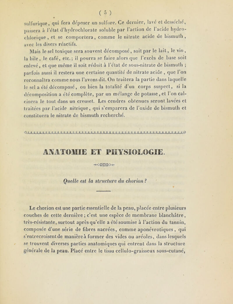 sulfurique, qui fera déposer un sulfure. Ce dernier, lavé et desséche, passera à l’élal d’hydrochlorate soluble par l’action de l’acide hydro- chlorique , et se comportera, comme le nitrate acide de bismuth, avec les divers réactifs. IMais le sel toxicjue sera souvent décomposé, soit par le lait, le vin , la bile, le café, etc.; il pourra se faire alors que l’excès de base soit enlevé, et que meme il soit réduit à l’état de sous-nitrate de bismuth ; parfois aussi il restera une certaine quantité de nitrate acide , que l’on reconnaîtra comme nous l’avons dit. On traitera la partie dans laquelle le sel a été décomposé, ou bien la totalité d’un corps suspect, si la décomposition a été complète, par un mélange de potasse , et l’on cal- cinera le tout dans un creuset. Les cendres obtenues seront lavées et traitées par l’acide nitrique, qui s’emparera de l’oxide de bismuth et constituera le nitrate de bismuth recherché. AMATOMIE ET PIÎYSIOEOGIE. Quelle est la structure du chorion f Le chorion est une partie essentielle de la peau, placée entre plusieurs couches de cette dernière ; c’est une espèce de membrane blanchâtre, très-résistante, surtout après qu’elle a été soumise à l’action du tannin, composée d’une série de fibres nacrées, comme aponévrotiques , qui s’entrecroisent de manière à former des vides ou aréoles, dans lesquels se trouvent diverses parties anatomiques qui entrent dans la structure générale de la peau. Placé entre le tissu cellulo-graisseux sous-cutané,