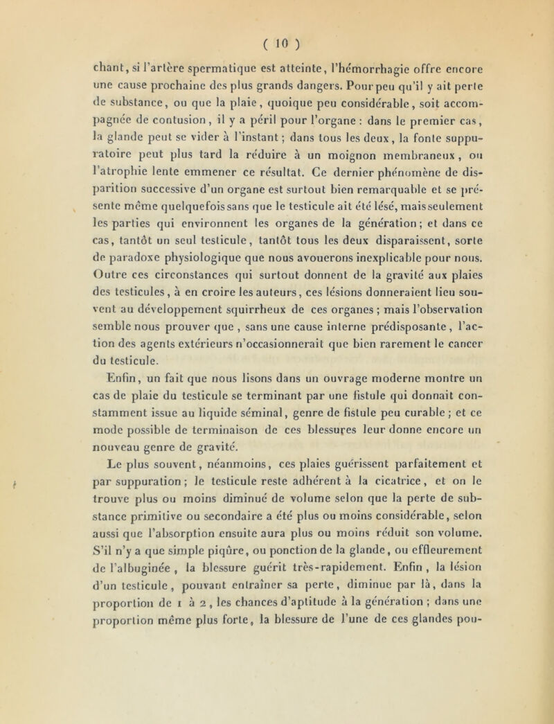 chant, si Tarière spermatique est atteinte, Thémorrhagie offre encore une cause prochaine des plus grands dangers. Pourpeu qu’il y ait perle de substance, ou que la plaie, quoique peu considérable, soit accom- pagnée de contusion, il y a péril pour Torgane : dans le premier cas, la glande peut se vider à l’instant ; dans tous les deux, la fonte suppu- ratoire peut plus tard la réduire à un moignon membraneux , ou l’atrophie lente emmener ce résultat. Ce dernier phénomène de dis- parition successive d’un organe est surtout bien remarquable et se pré- ^ sente meme quelquefoissans que le testicule ait été lésé, maisseulement les parties qui environnent les organes de la génération; et dans ce cas, tantôt un seul testicule, tantôt tous les deux disparaissent, sorte de paradoxe physiologique que nous avouerons inexplicable pour nous. Outre ces circonstances qui surtout donnent de la gravité aux plaies des testicules, à en croire les auteurs, ces lésions donneraient lieu sou- vent au développement squirrheux de ces organes ; mais l’observation semble nous prouver que , sans une cause interne prédisposante , l’ac- tion des agents extérieurs n’occasionnerait que bien rarement le cancer du testicule. Enfin, un fait que nous lisons dans un ouvrage moderne montre un cas de plaie du testicule se terminant par une fistule qui donnait con- stamment issue au liquide séminal, genre de fistule peu curable ; et ce mode possible de terminaison de ces blessures leur donne encore un nouveau genre de gravité. Le plus souvent, néanmoins, ces plaies guérissent parfaitement et par suppuration ; le testicule reste adhérent à la cicatrice, et on le trouve plus ou moins diminué de volume selon que la perte de sub- stance primitive ou secondaire a été plus ou moins considérable, selon aussi que l’absorption ensuite aura plus ou moins réduit son volume. S’il n’y a tjue simple piqûre, ou ponction de la glande, ou effleurement de Talbuginée , la blessure guérit très-rapidement. Enfin , la lésion d’un testicule, pouvant entraîner sa perte, diminue par là, dans la proportion de i à 2 , les chances d’aptitude à la génération ; dans une proportion meme plus forte, la blessure de Tune de ces glandes pou-