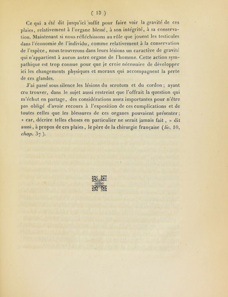 Ce qui a tUé dit jusqu’ici 'suffit pour faire voir la gravite de ces 'plaies, relativement à l’organe blessé, à son intégrité, à sa conserva- tion. Maintenant si nous réfléchissons au rôle que jouent les testicules dans l’économie de l’individu, comme relativement à la conservation de l’espèce, nous trouverons dans leurs lésions un caractère de gravité qui n’appartient à aucun autre organe de l’homme. Cette action sym- pathique est trop connue pour que je croie nécessaire de développer ici les changements physiques et moraux (]ui accompagnent la perte de CCS glandes. J’ai passé sous silence les lésions du scrotum et du cordon; ayant cru trouver, dans le sujet aussi restreint que l’offrait la question qui m’échut en partage, des considérations assez importantes pour n’étre pas obligé d’avoir recours à l’exposition de ces complications et de toutes celles que les blessures de ces organes pouvaient présenter; a car, décrire telles choses en particulier ne serait jamais fait , » dit aussi, à propos de ces plaies, le père de la chirurgie française (//r. 10, chap. 3y ). V