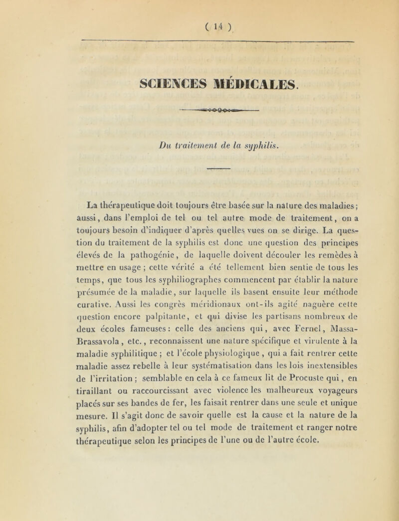 r Du traitement de la syphilis. La therapeulique doit toujours être basée sur la nature des maladies ; aussi, dans l’emploi de tel ou tel autre mode de traitement, on a toujours besoin d’indiquer d’après quelles vues on se dirige. La ques- tion du traitement de la syphilis est donc une (juestion des principes élevés de la palhogénie, de laquelle doivent découler les remèdes à mettre en usage ; cette vérité a été tellement bien sentie de tous les temps, que tous les syphiliograpbes commencent par établir la nature présumée de la maladie, sur lacjuclle ils basent ensuite leur méthode curative. Aussi les congrès méildionaux ont-ils agité naguère celte (juestion encore palpitante, et qui divise les partisans nombreux de deux écoles fameuses: celle des anciens qui, avec Fcrnel, Massa- Brassavola , etc., reconnaissent une nature spécifique et virulente à la maladie syphilitique ; et l’école physiologique , qui a fait rentrer cette maladie assez rebelle à leur systématisation dans les lois inextensibles de l’irritation ; semblable en cela à ce fameux lit de Procuste qui, en tiraillant ou raccourcissant avec violence les malheureux voyageurs placés sur ses bandes de fer, les faisait rentrer dans une seule et unique mesure. Il s’agit donc de savoir quelle est la cause et la nature de la syphilis, afin d’adopter tel ou tel mode de traitement et ranger notre thérapeutique selon les principes de l’une ou de l’autre école.