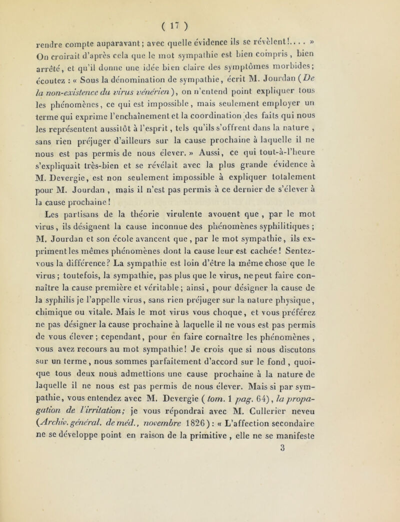 ( >7 ) rendre compte auparavant; avec quelle e'videncc ils se révèlent !... . » On croirait d’apres cela que le mot sympathie est bien compris , bien arreté, et qu’il donne une idée bien claire des symptômes morbides; écoutez : « Sous la dénomination de sympathie, écrit M. Jourdan {I)e la non-existencc du virus vénérien'), on n’entend point expliquer tous les phénomènes, ce qui est impossible, mais seulement employer un terme qui exprime l’enchaînement et la coordination ^des faits qui nous les représentent aussitôt à l’esprit, tels qu’ils s’offrent dans la nature , sans rien préjuger d’ailleurs sur la cause prochaine à laquelle il ne nous est pas permis de nous élever.» Aussi, ce qui tout-a-l’heure s’expliquait très-bien et se révélait avec la plus grande évidence a M. Devergie, est non seulement impossible à expliquer totalement pour M. Jourdan , mais il n’est pas permis à ce dernier de s’élever à la cause prochaine ! Les partisans de la théorie virulente avouent que , par le mot virus, ils désignent la cause inconnue des phénomènes syphilitiques ; M. Jourdan et son école avancent que, par le mot sympathie, ils ex- priment les mêmes phénomènes dont la cause leur est cachée ! Sentez- vous la différence? La sympathie est loin d’être la même chose que le virus ; toutefois, la sympathie, pas plus que le virus, ne peut faire con- naître la cause première et véritable; ainsi, pour désigner la cause de la syphilis je l’appelle virus, sans rien préjuger sur la nature physique, chimique ou vitale. Mais le mot virus vous choque, et vous préférez ne pas désigner la cause prochaine à laquelle il ne vous est pas permis de vous élever; cependant, pour en faire connaître les phénomènes , vous avez recours au mot sympathie! Je crois que si nous discutons sur un terme, nous sommes parfaitement d’accord sur le fond , quoi- que tous deux nous admettions une cause prochaine à la nature de laquelle il ne nous est pas permis de nous élever. Mais si par sym- pathie, vous entendez avec M. Devergie ( iom. 1 pag. 64), la propa- gation de l’irritation; je vous répondrai avec M. Cullerier neveu {Archw. général, deméd., novembre 1826 ):« L’affection secondaire ne se développe point en raison de la primitive , elle ne se manifeste 3